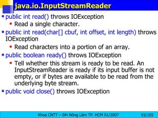 java.io.InputStreamReader  public int read()  throws IOException  Read a single character. public int read(char[] cbuf, int offset, int length)  throws IOException  Read characters into a portion of an array.  public boolean ready()  throws IOException  Tell whether this stream is ready to be read. An InputStreamReader is ready if its input buffer is not empty, or if bytes are available to be read from the underlying byte stream.  public void close()  throws IOException 