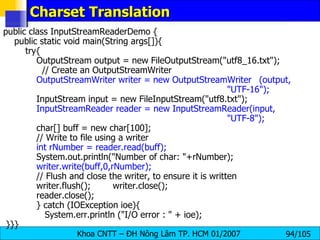 Charset Translation  public class InputStreamReaderDemo { public static void main(String args[]){ try{ OutputStream output = new FileOutputStream("utf8_16.txt"); // Create an OutputStreamWriter OutputStreamWriter writer = new OutputStreamWriter (output,  "UTF-16"); InputStream input = new FileInputStream("utf8.txt"); InputStreamReader reader = new InputStreamReader(input,  "UTF-8");   char[] buff = new char[100]; // Write to file using a writer int rNumber = reader.read(buff); System.out.println("Number of char: "+rNumber); writer.write(buff,0,rNumber); // Flush and close the writer, to ensure it is written writer.flush();  writer.close();  reader.close();  } catch (IOException ioe){ System.err.println ("I/O error : " + ioe); }}} 