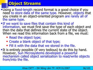 Object Streams Using a  fixed-length  record format is a good choice if you need  to store data of the same type . However,  objects  that you create in an object-oriented program  are rarely all of the same type . If we want to save files that contain this kind of information , we must first save the type of each object and then the data that defines the current state of the object. When we read this information back from a file, we must: Read the object type; Create a blank object of that type; Fill it with the data that we stored in the file. It is entirely possible (if very tedious) to do this by hand. However,  Sun Microsystems developed a powerful mechanism called object serialization to read/write objects from/into the file . 