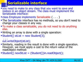 Serializable interface you need to make to any class that you want to save and restore in an object stream. The class must implement the Serializable interface : class Employee implements   Serializable  { . . . }  The  Serializable  interface has no methods, so you don't need to change your classes in any way. To make a class serializable, you do not need to do anything else .  Writing an array is done with a single operation: Student[] stList = new Student[3];  . . .  out.writeObject(stList);  Similarly, reading in the result is done with a single operation. However, we must apply a cast to the return value of the readObject method: Student[] newStList = (Student[])in.readObject();  