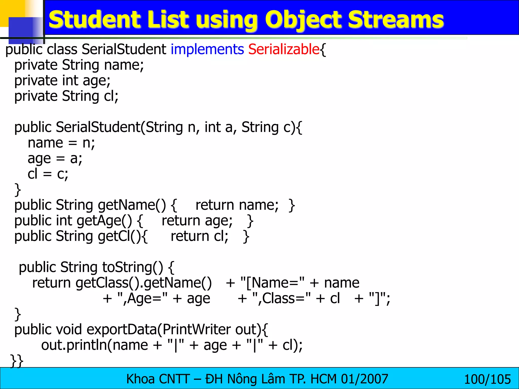 Khoa CNTT – ĐH Nông Lâm TP. HCM 01/2007 100/105
Student List using Object Streams
public class SerialStudent implements Serializable{
private String name;
private int age;
private String cl;
public SerialStudent(String n, int a, String c){
name = n;
age = a;
cl = c;
}
public String getName() { return name; }
public int getAge() { return age; }
public String getCl(){ return cl; }
public String toString() {
return getClass().getName() + "[Name=" + name
+ ",Age=" + age + ",Class=" + cl + "]";
}
public void exportData(PrintWriter out){
out.println(name + "|" + age + "|" + cl);
}}
 