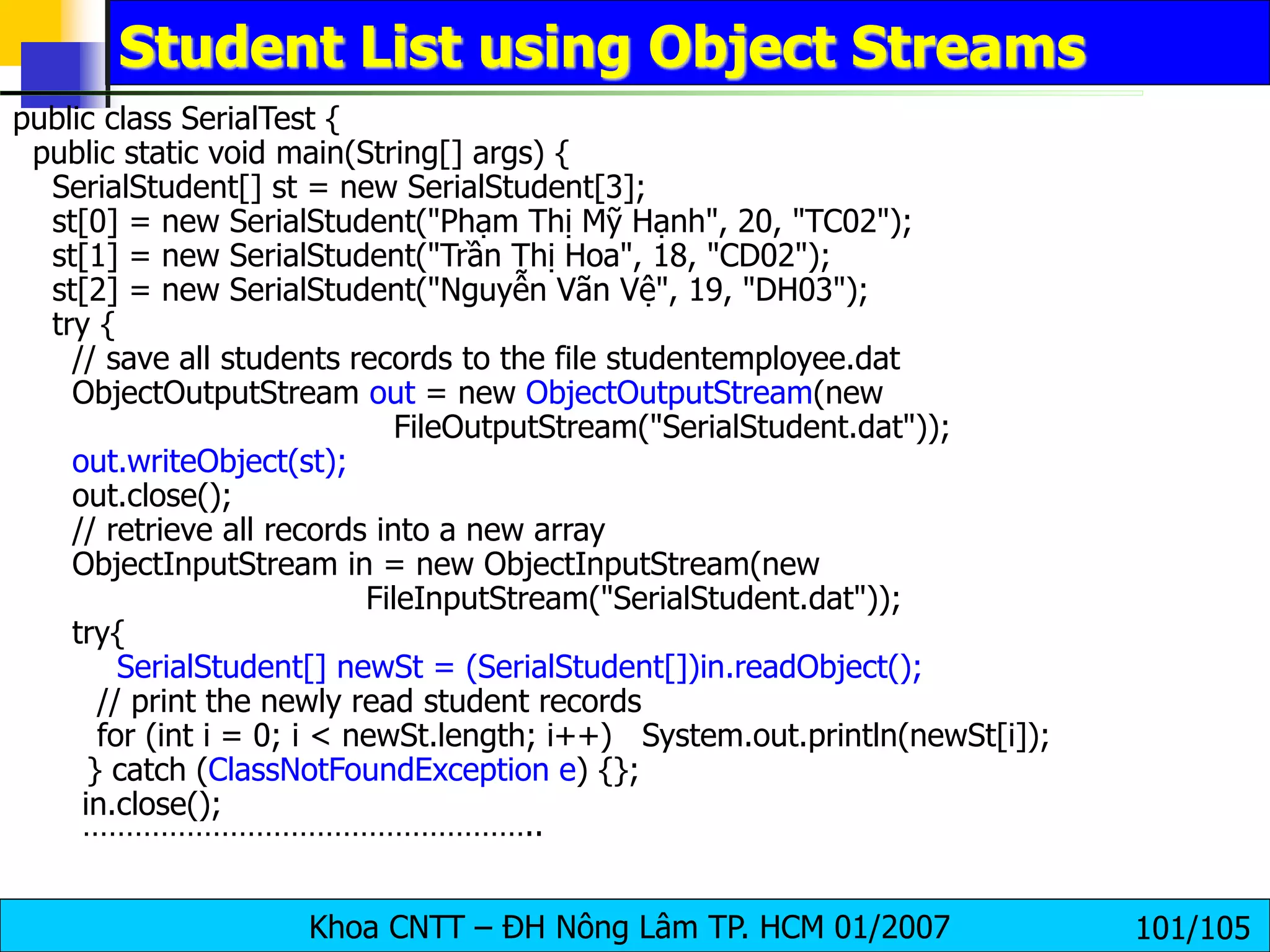 Khoa CNTT – ĐH Nông Lâm TP. HCM 01/2007 101/105
Student List using Object Streams
public class SerialTest {
public static void main(String[] args) {
SerialStudent[] st = new SerialStudent[3];
st[0] = new SerialStudent("Phạm Thị Mỹ Hạnh", 20, "TC02");
st[1] = new SerialStudent("Trần Thị Hoa", 18, "CD02");
st[2] = new SerialStudent("Nguyễn Vãn Vệ", 19, "DH03");
try {
// save all students records to the file studentemployee.dat
ObjectOutputStream out = new ObjectOutputStream(new
FileOutputStream("SerialStudent.dat"));
out.writeObject(st);
out.close();
// retrieve all records into a new array
ObjectInputStream in = new ObjectInputStream(new
FileInputStream("SerialStudent.dat"));
try{
SerialStudent[] newSt = (SerialStudent[])in.readObject();
// print the newly read student records
for (int i = 0; i < newSt.length; i++) System.out.println(newSt[i]);
} catch (ClassNotFoundException e) {};
in.close();
……………………………………………..
 