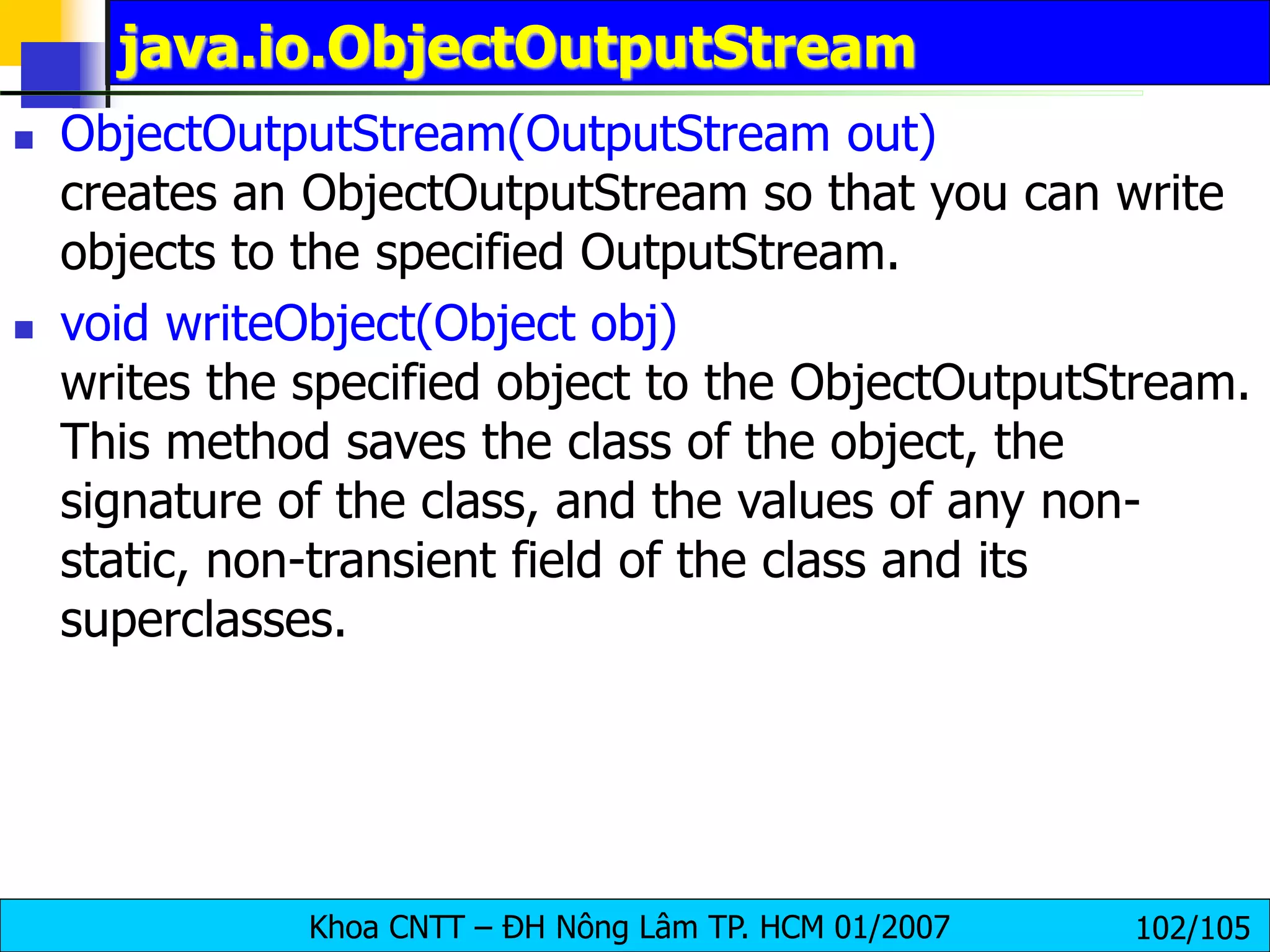 Khoa CNTT – ĐH Nông Lâm TP. HCM 01/2007 102/105
java.io.ObjectOutputStream
 ObjectOutputStream(OutputStream out)
creates an ObjectOutputStream so that you can write
objects to the specified OutputStream.
 void writeObject(Object obj)
writes the specified object to the ObjectOutputStream.
This method saves the class of the object, the
signature of the class, and the values of any non-
static, non-transient field of the class and its
superclasses.
 