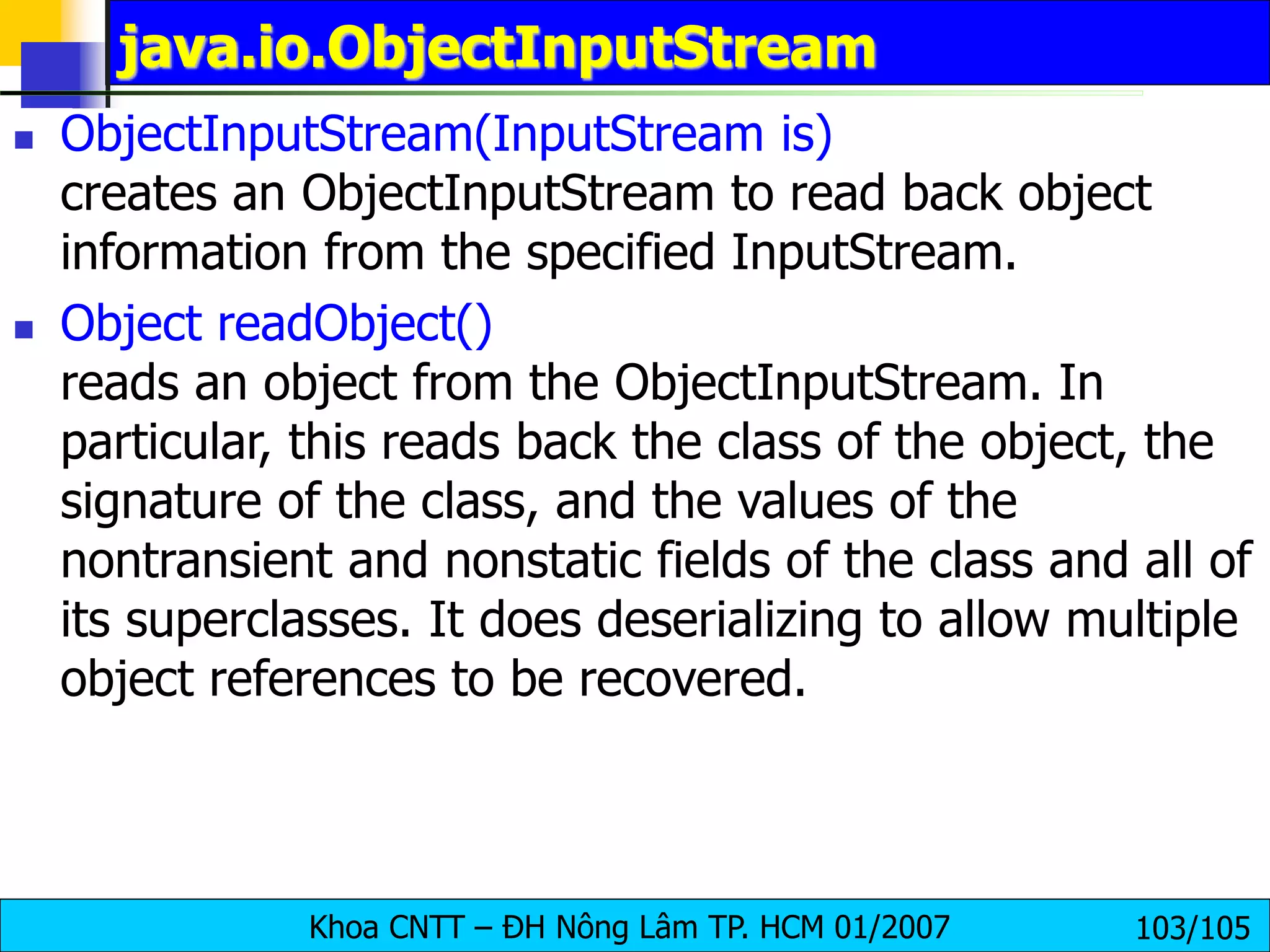 Khoa CNTT – ĐH Nông Lâm TP. HCM 01/2007 103/105
java.io.ObjectInputStream
 ObjectInputStream(InputStream is)
creates an ObjectInputStream to read back object
information from the specified InputStream.
 Object readObject()
reads an object from the ObjectInputStream. In
particular, this reads back the class of the object, the
signature of the class, and the values of the
nontransient and nonstatic fields of the class and all of
its superclasses. It does deserializing to allow multiple
object references to be recovered.
 