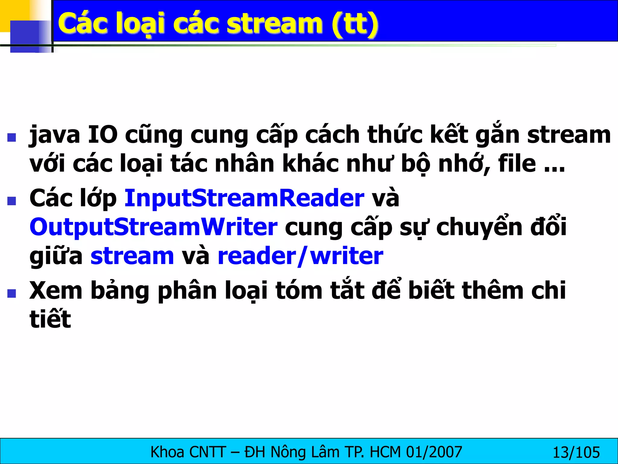 Khoa CNTT – ĐH Nông Lâm TP. HCM 01/2007 13/105
Các loại các stream (tt)
 java IO cũng cung cấp cách thức kết gắn stream
với các loại tác nhân khác như bộ nhớ, file ...
 Các lớp InputStreamReader và
OutputStreamWriter cung cấp sự chuyển đổi
giữa stream và reader/writer
 Xem bảng phân loại tóm tắt để biết thêm chi
tiết
 