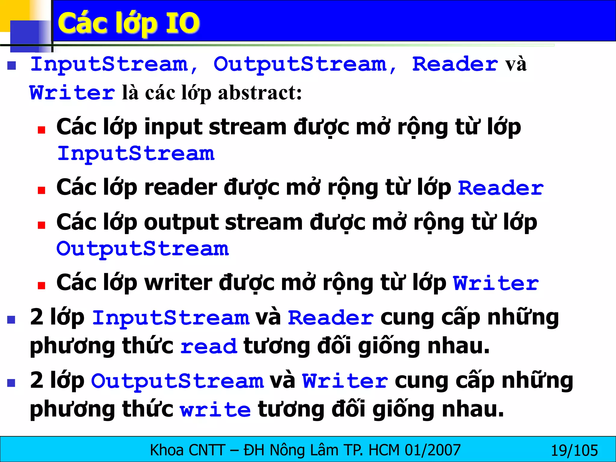 Khoa CNTT – ĐH Nông Lâm TP. HCM 01/2007 19/105
Các lớp IO
 InputStream, OutputStream, Reader và
Writer là các lớp abstract:
 Các lớp input stream được mở rộng từ lớp
InputStream
 Các lớp reader được mở rộng từ lớp Reader
 Các lớp output stream được mở rộng từ lớp
OutputStream
 Các lớp writer được mở rộng từ lớp Writer
 2 lớp InputStream và Reader cung cấp những
phương thức read tương đối giống nhau.
 2 lớp OutputStream và Writer cung cấp những
phương thức write tương đối giống nhau.
 