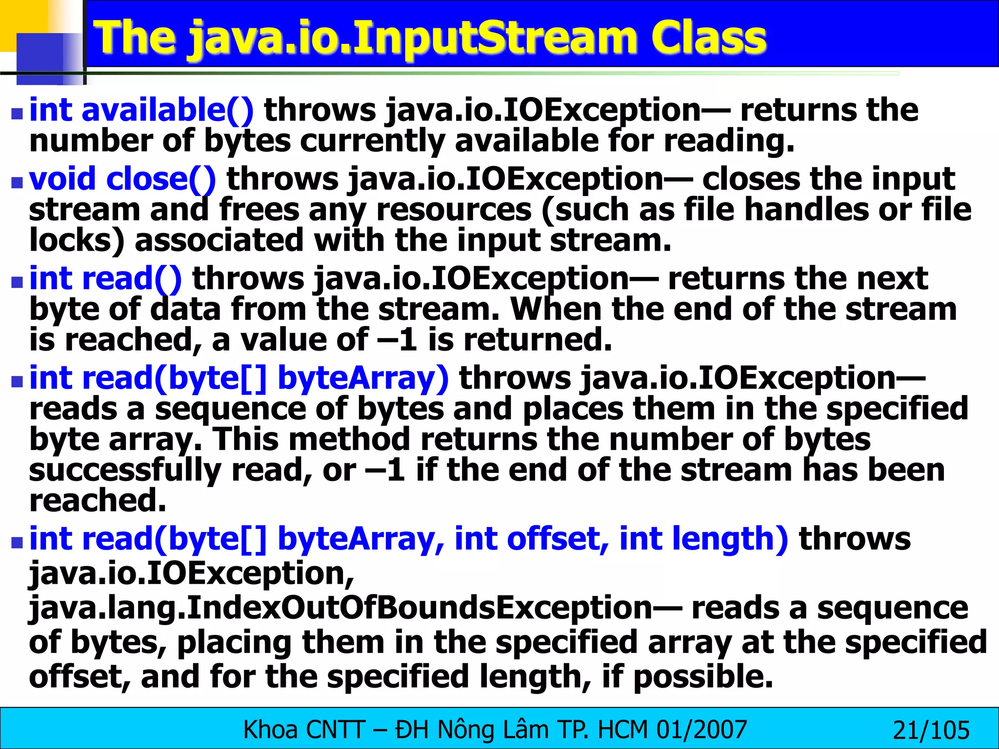 Khoa CNTT – ĐH Nông Lâm TP. HCM 01/2007 21/105
The java.io.InputStream Class
 int available() throws java.io.IOException— returns the
number of bytes currently available for reading.
 void close() throws java.io.IOException— closes the input
stream and frees any resources (such as file handles or file
locks) associated with the input stream.
 int read() throws java.io.IOException— returns the next
byte of data from the stream. When the end of the stream
is reached, a value of –1 is returned.
 int read(byte[] byteArray) throws java.io.IOException—
reads a sequence of bytes and places them in the specified
byte array. This method returns the number of bytes
successfully read, or –1 if the end of the stream has been
reached.
 int read(byte[] byteArray, int offset, int length) throws
java.io.IOException,
java.lang.IndexOutOfBoundsException— reads a sequence
of bytes, placing them in the specified array at the specified
offset, and for the specified length, if possible.
 