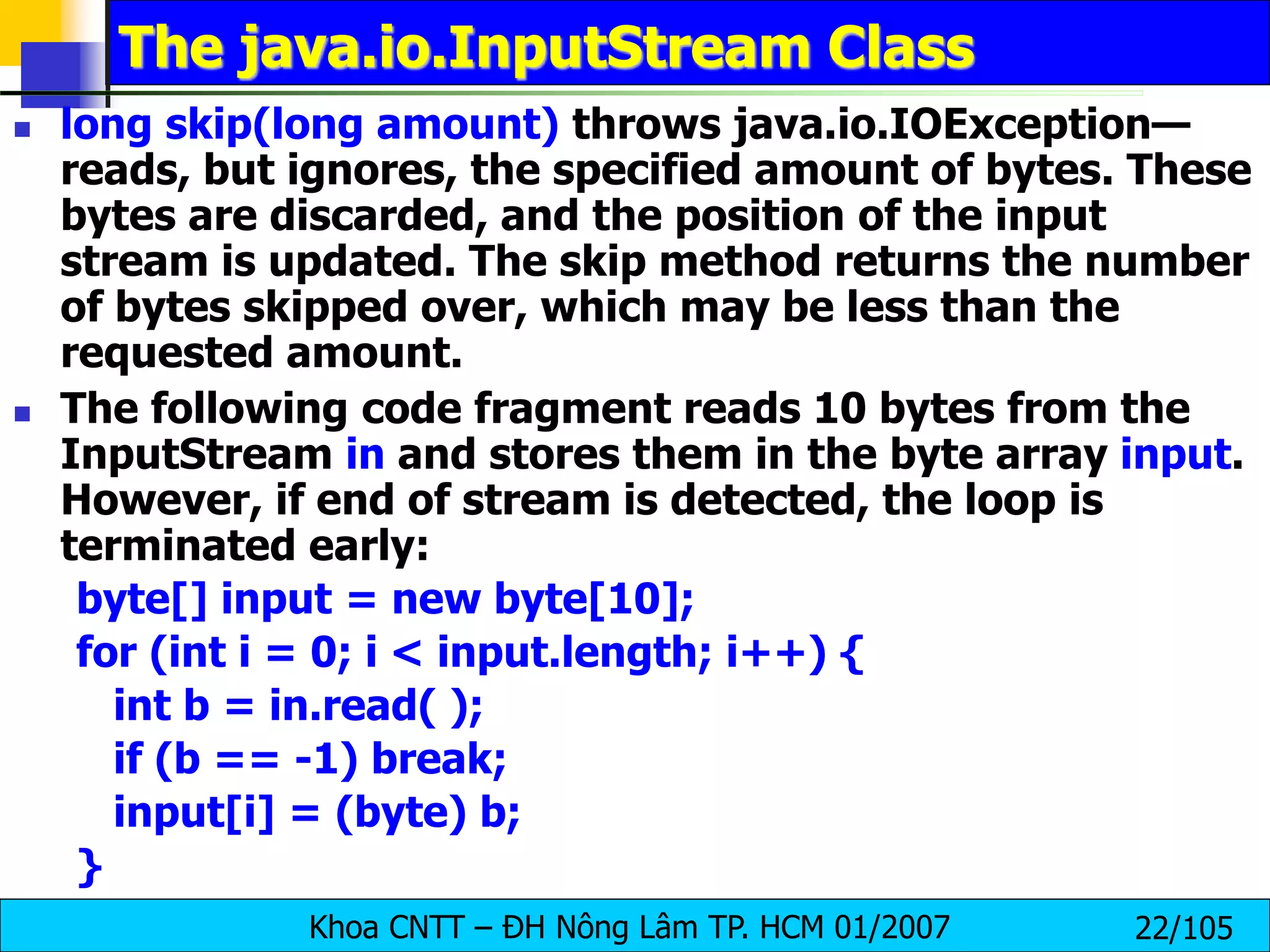 Khoa CNTT – ĐH Nông Lâm TP. HCM 01/2007 22/105
The java.io.InputStream Class
 long skip(long amount) throws java.io.IOException—
reads, but ignores, the specified amount of bytes. These
bytes are discarded, and the position of the input
stream is updated. The skip method returns the number
of bytes skipped over, which may be less than the
requested amount.
 The following code fragment reads 10 bytes from the
InputStream in and stores them in the byte array input.
However, if end of stream is detected, the loop is
terminated early:
byte[] input = new byte[10];
for (int i = 0; i < input.length; i++) {
int b = in.read( );
if (b == -1) break;
input[i] = (byte) b;
}
 