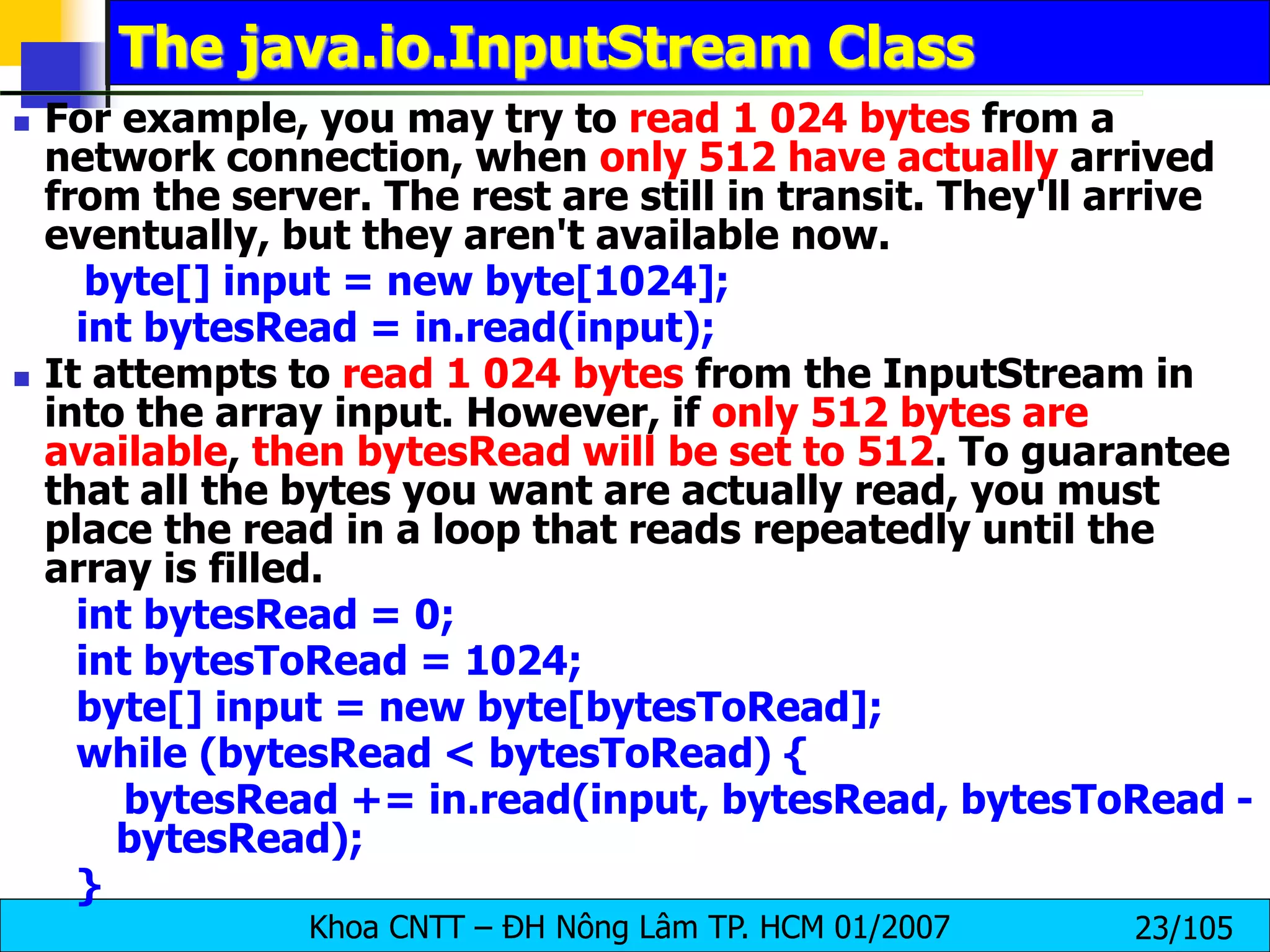 Khoa CNTT – ĐH Nông Lâm TP. HCM 01/2007 23/105
The java.io.InputStream Class
 For example, you may try to read 1 024 bytes from a
network connection, when only 512 have actually arrived
from the server. The rest are still in transit. They'll arrive
eventually, but they aren't available now.
byte[] input = new byte[1024];
int bytesRead = in.read(input);
 It attempts to read 1 024 bytes from the InputStream in
into the array input. However, if only 512 bytes are
available, then bytesRead will be set to 512. To guarantee
that all the bytes you want are actually read, you must
place the read in a loop that reads repeatedly until the
array is filled.
int bytesRead = 0;
int bytesToRead = 1024;
byte[] input = new byte[bytesToRead];
while (bytesRead < bytesToRead) {
bytesRead += in.read(input, bytesRead, bytesToRead -
bytesRead);
}
 