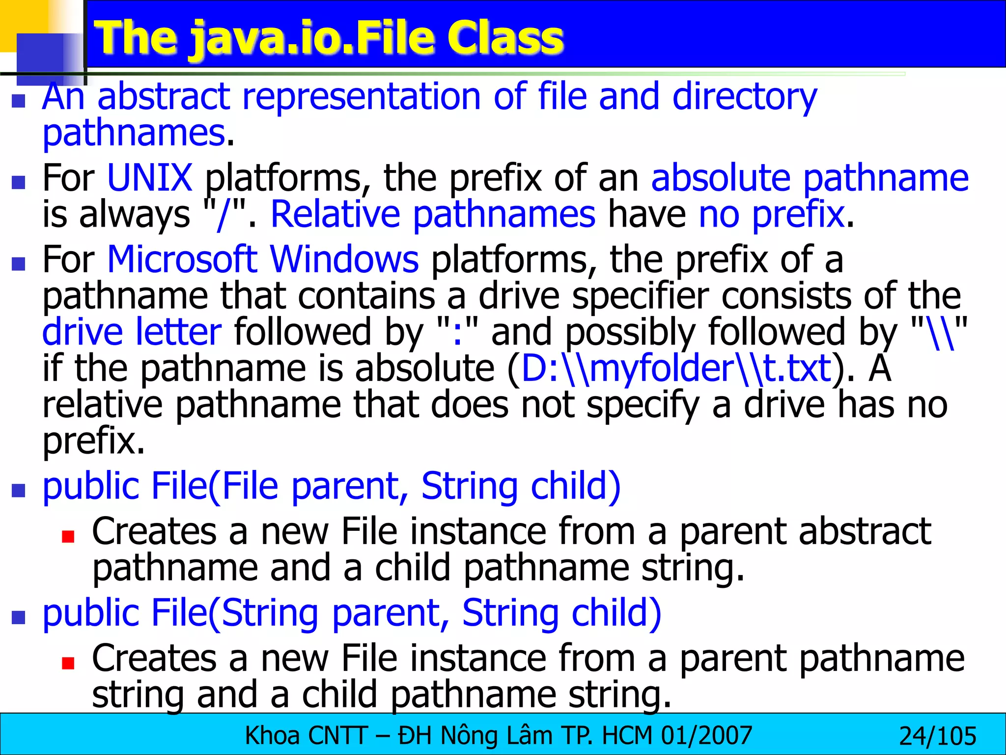 Khoa CNTT – ĐH Nông Lâm TP. HCM 01/2007 24/105
The java.io.File Class
 An abstract representation of file and directory
pathnames.
 For UNIX platforms, the prefix of an absolute pathname
is always "/". Relative pathnames have no prefix.
 For Microsoft Windows platforms, the prefix of a
pathname that contains a drive specifier consists of the
drive letter followed by ":" and possibly followed by ""
if the pathname is absolute (D:myfoldert.txt). A
relative pathname that does not specify a drive has no
prefix.
 public File(File parent, String child)
 Creates a new File instance from a parent abstract
pathname and a child pathname string.
 public File(String parent, String child)
 Creates a new File instance from a parent pathname
string and a child pathname string.
 