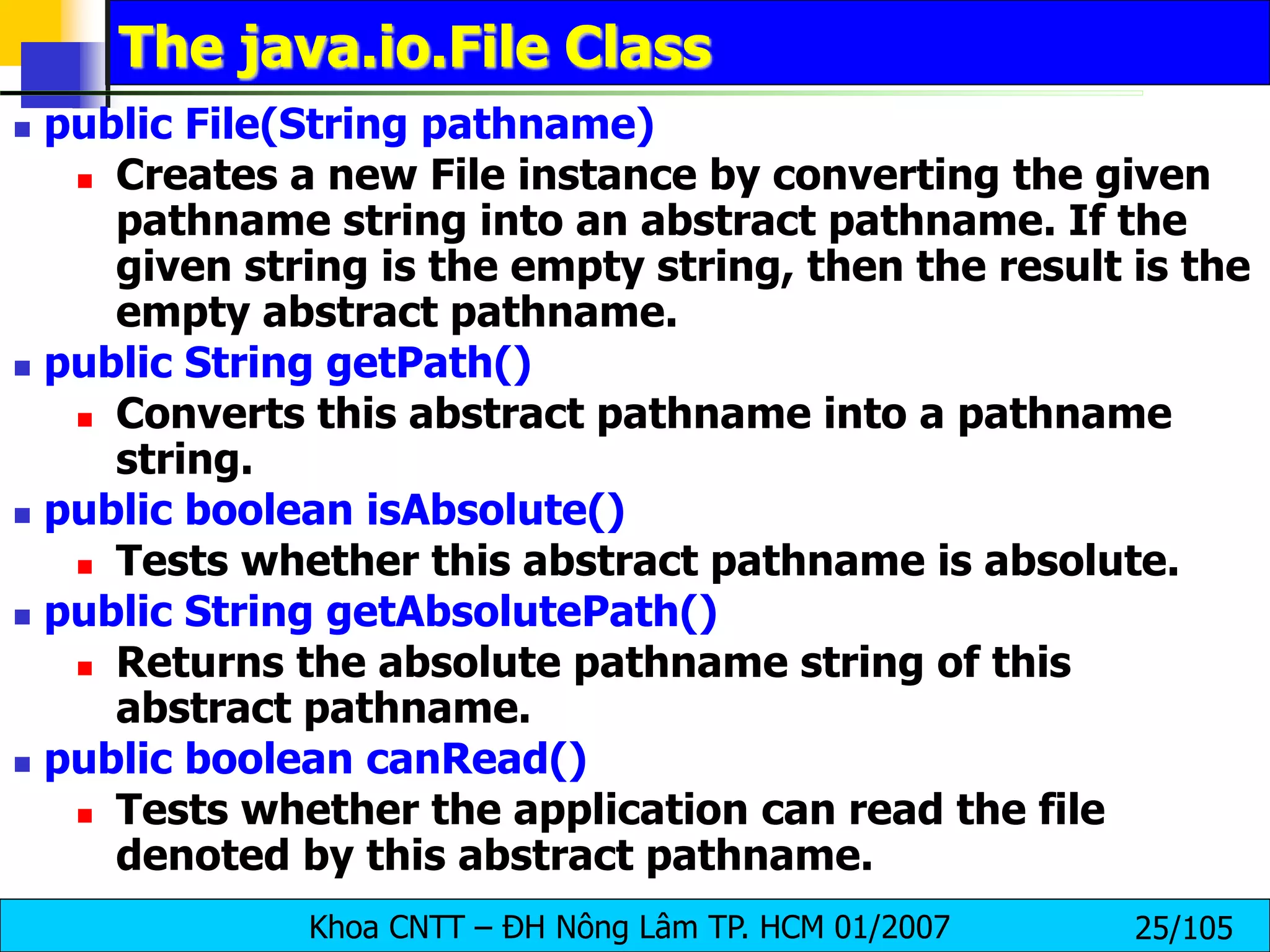 Khoa CNTT – ĐH Nông Lâm TP. HCM 01/2007 25/105
The java.io.File Class
 public File(String pathname)
 Creates a new File instance by converting the given
pathname string into an abstract pathname. If the
given string is the empty string, then the result is the
empty abstract pathname.
 public String getPath()
 Converts this abstract pathname into a pathname
string.
 public boolean isAbsolute()
 Tests whether this abstract pathname is absolute.
 public String getAbsolutePath()
 Returns the absolute pathname string of this
abstract pathname.
 public boolean canRead()
 Tests whether the application can read the file
denoted by this abstract pathname.
 