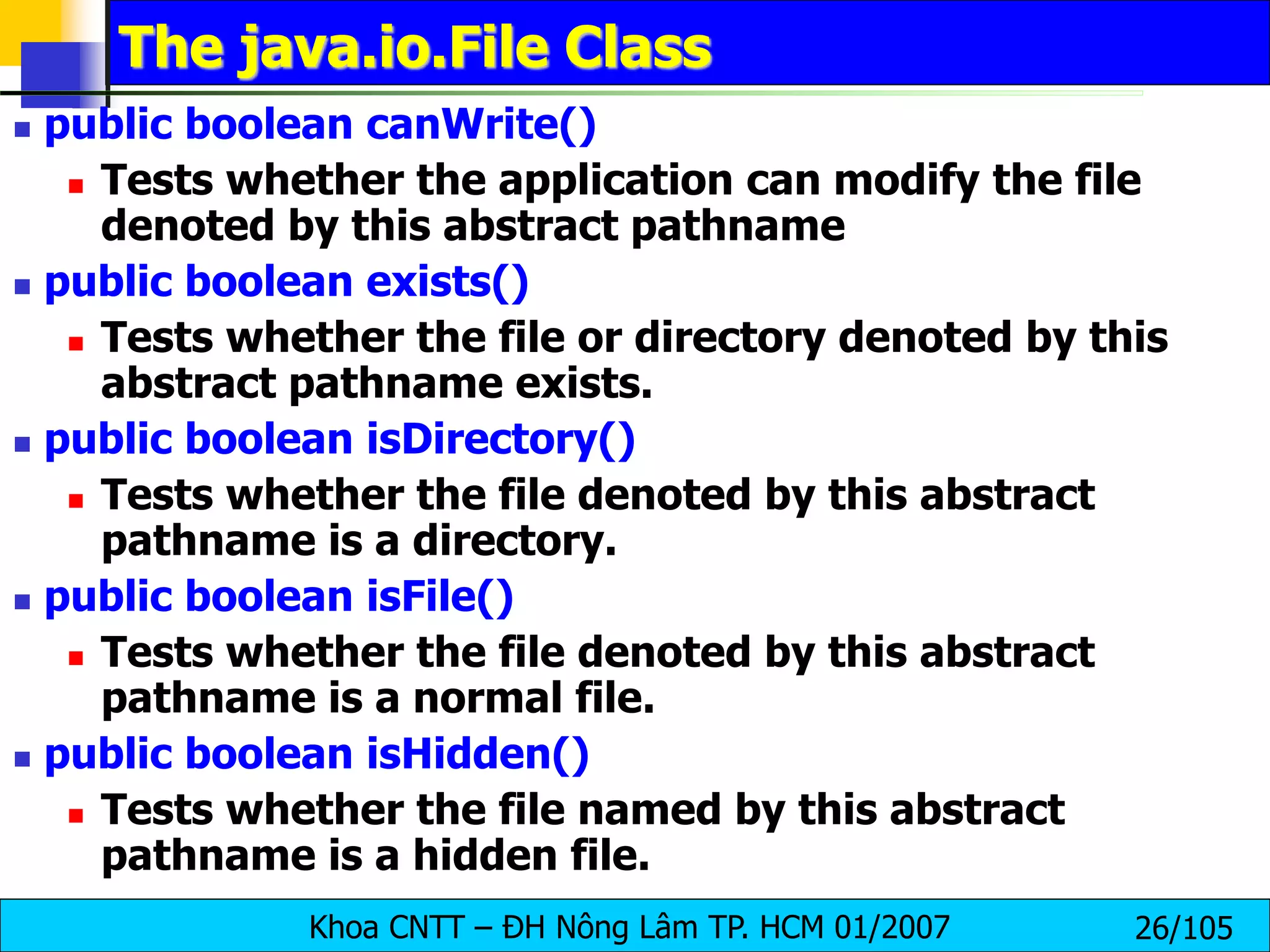 Khoa CNTT – ĐH Nông Lâm TP. HCM 01/2007 26/105
The java.io.File Class
 public boolean canWrite()
 Tests whether the application can modify the file
denoted by this abstract pathname
 public boolean exists()
 Tests whether the file or directory denoted by this
abstract pathname exists.
 public boolean isDirectory()
 Tests whether the file denoted by this abstract
pathname is a directory.
 public boolean isFile()
 Tests whether the file denoted by this abstract
pathname is a normal file.
 public boolean isHidden()
 Tests whether the file named by this abstract
pathname is a hidden file.
 