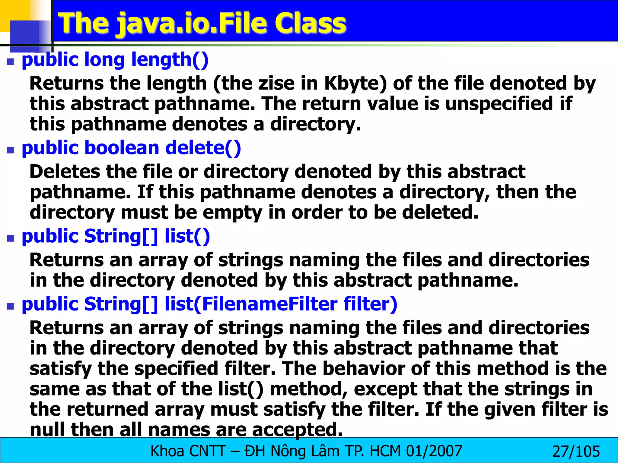 Khoa CNTT – ĐH Nông Lâm TP. HCM 01/2007 27/105
The java.io.File Class
 public long length()
Returns the length (the zise in Kbyte) of the file denoted by
this abstract pathname. The return value is unspecified if
this pathname denotes a directory.
 public boolean delete()
Deletes the file or directory denoted by this abstract
pathname. If this pathname denotes a directory, then the
directory must be empty in order to be deleted.
 public String[] list()
Returns an array of strings naming the files and directories
in the directory denoted by this abstract pathname.
 public String[] list(FilenameFilter filter)
Returns an array of strings naming the files and directories
in the directory denoted by this abstract pathname that
satisfy the specified filter. The behavior of this method is the
same as that of the list() method, except that the strings in
the returned array must satisfy the filter. If the given filter is
null then all names are accepted.
 