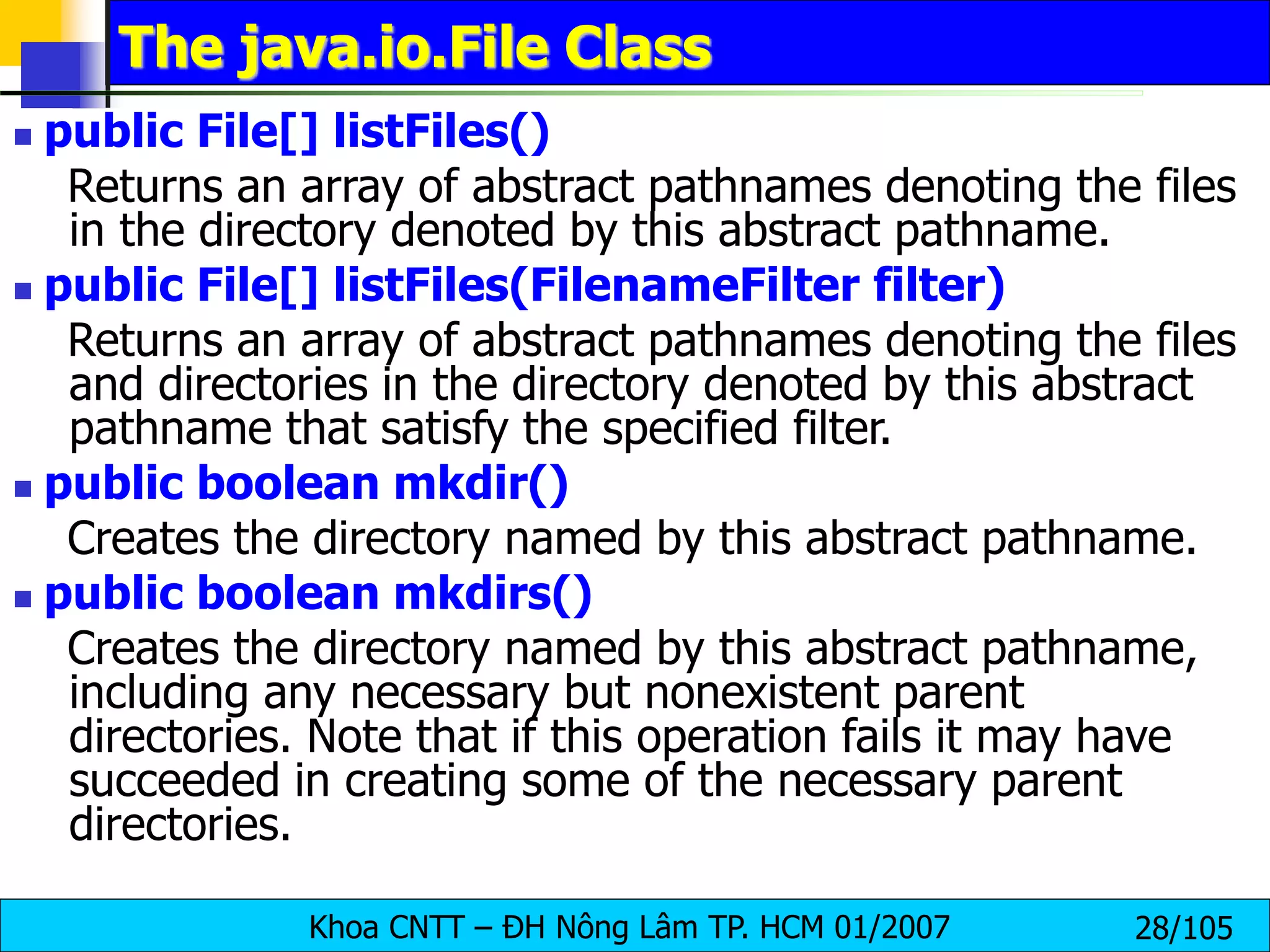 Khoa CNTT – ĐH Nông Lâm TP. HCM 01/2007 28/105
The java.io.File Class
 public File[] listFiles()
Returns an array of abstract pathnames denoting the files
in the directory denoted by this abstract pathname.
 public File[] listFiles(FilenameFilter filter)
Returns an array of abstract pathnames denoting the files
and directories in the directory denoted by this abstract
pathname that satisfy the specified filter.
 public boolean mkdir()
Creates the directory named by this abstract pathname.
 public boolean mkdirs()
Creates the directory named by this abstract pathname,
including any necessary but nonexistent parent
directories. Note that if this operation fails it may have
succeeded in creating some of the necessary parent
directories.
 