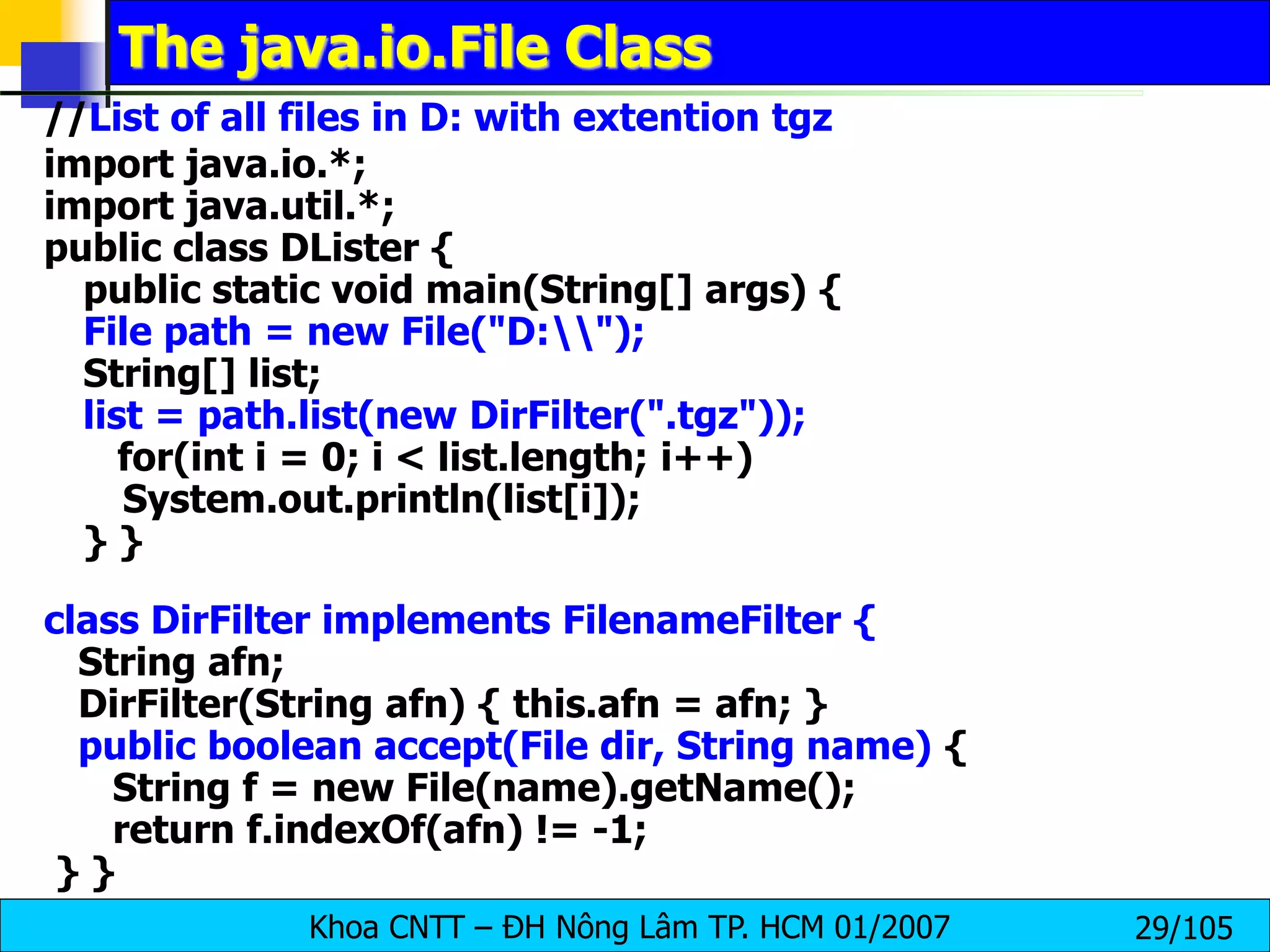 Khoa CNTT – ĐH Nông Lâm TP. HCM 01/2007 29/105
The java.io.File Class
//List of all files in D: with extention tgz
import java.io.*;
import java.util.*;
public class DLister {
public static void main(String[] args) {
File path = new File("D:");
String[] list;
list = path.list(new DirFilter(".tgz"));
for(int i = 0; i < list.length; i++)
System.out.println(list[i]);
} }
class DirFilter implements FilenameFilter {
String afn;
DirFilter(String afn) { this.afn = afn; }
public boolean accept(File dir, String name) {
String f = new File(name).getName();
return f.indexOf(afn) != -1;
} }
 