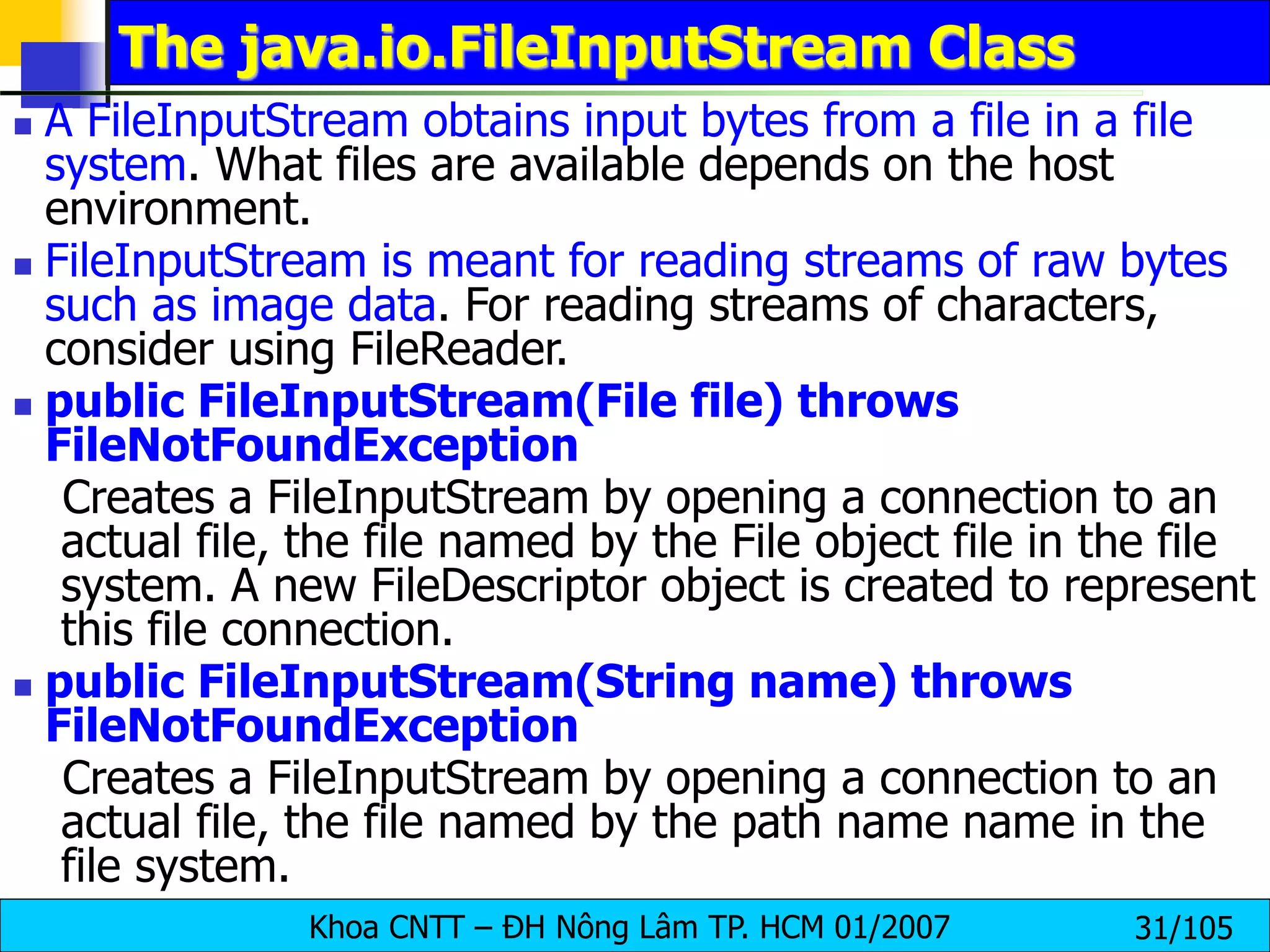 Khoa CNTT – ĐH Nông Lâm TP. HCM 01/2007 31/105
The java.io.FileInputStream Class
 A FileInputStream obtains input bytes from a file in a file
system. What files are available depends on the host
environment.
 FileInputStream is meant for reading streams of raw bytes
such as image data. For reading streams of characters,
consider using FileReader.
 public FileInputStream(File file) throws
FileNotFoundException
Creates a FileInputStream by opening a connection to an
actual file, the file named by the File object file in the file
system. A new FileDescriptor object is created to represent
this file connection.
 public FileInputStream(String name) throws
FileNotFoundException
Creates a FileInputStream by opening a connection to an
actual file, the file named by the path name name in the
file system.
 