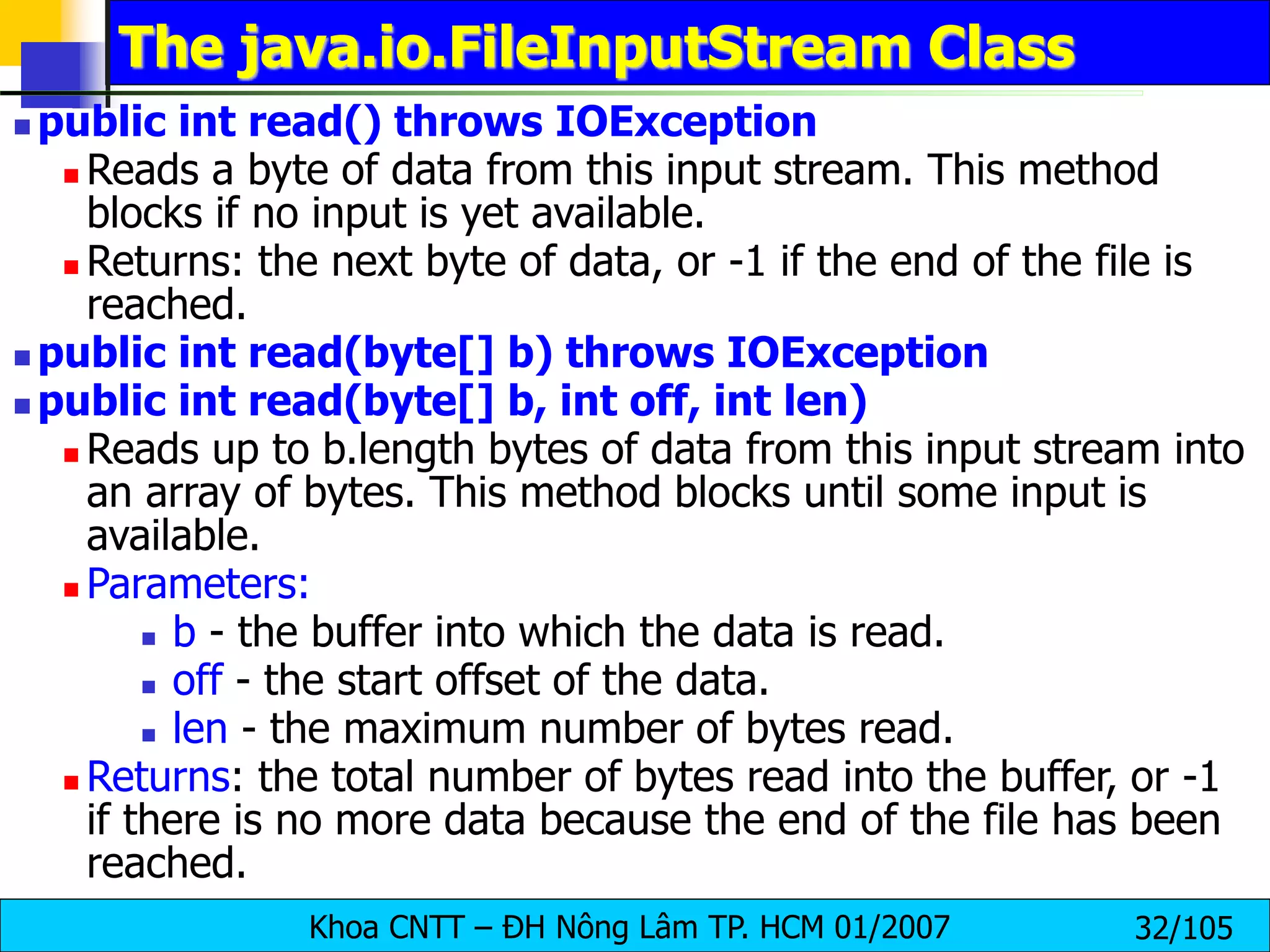 Khoa CNTT – ĐH Nông Lâm TP. HCM 01/2007 32/105
The java.io.FileInputStream Class
 public int read() throws IOException
 Reads a byte of data from this input stream. This method
blocks if no input is yet available.
 Returns: the next byte of data, or -1 if the end of the file is
reached.
 public int read(byte[] b) throws IOException
 public int read(byte[] b, int off, int len)
 Reads up to b.length bytes of data from this input stream into
an array of bytes. This method blocks until some input is
available.
 Parameters:
 b - the buffer into which the data is read.
 off - the start offset of the data.
 len - the maximum number of bytes read.
 Returns: the total number of bytes read into the buffer, or -1
if there is no more data because the end of the file has been
reached.
 