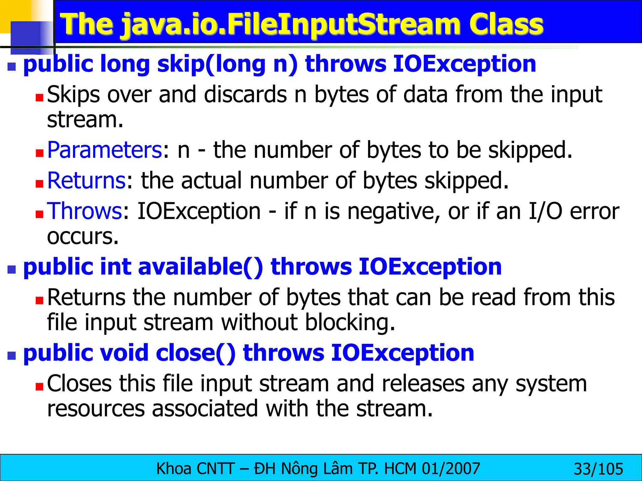 Khoa CNTT – ĐH Nông Lâm TP. HCM 01/2007 33/105
The java.io.FileInputStream Class
 public long skip(long n) throws IOException
 Skips over and discards n bytes of data from the input
stream.
 Parameters: n - the number of bytes to be skipped.
 Returns: the actual number of bytes skipped.
 Throws: IOException - if n is negative, or if an I/O error
occurs.
 public int available() throws IOException
 Returns the number of bytes that can be read from this
file input stream without blocking.
 public void close() throws IOException
 Closes this file input stream and releases any system
resources associated with the stream.
 