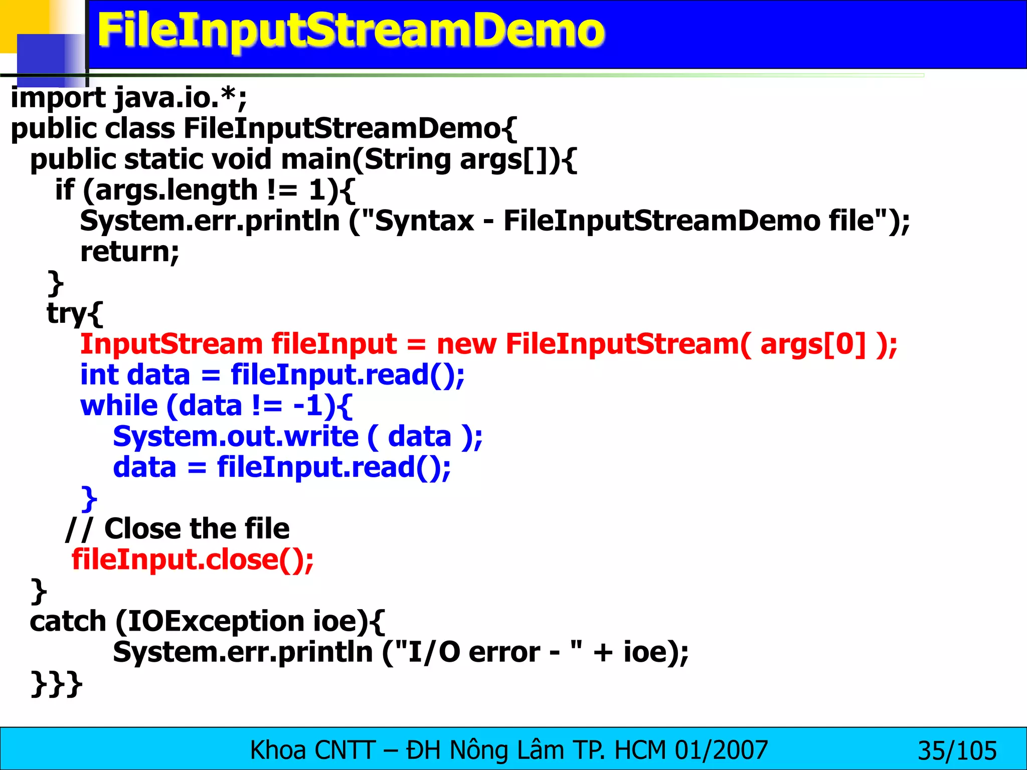 Khoa CNTT – ĐH Nông Lâm TP. HCM 01/2007 35/105
FileInputStreamDemo
import java.io.*;
public class FileInputStreamDemo{
public static void main(String args[]){
if (args.length != 1){
System.err.println ("Syntax - FileInputStreamDemo file");
return;
}
try{
InputStream fileInput = new FileInputStream( args[0] );
int data = fileInput.read();
while (data != -1){
System.out.write ( data );
data = fileInput.read();
}
// Close the file
fileInput.close();
}
catch (IOException ioe){
System.err.println ("I/O error - " + ioe);
}}}
 