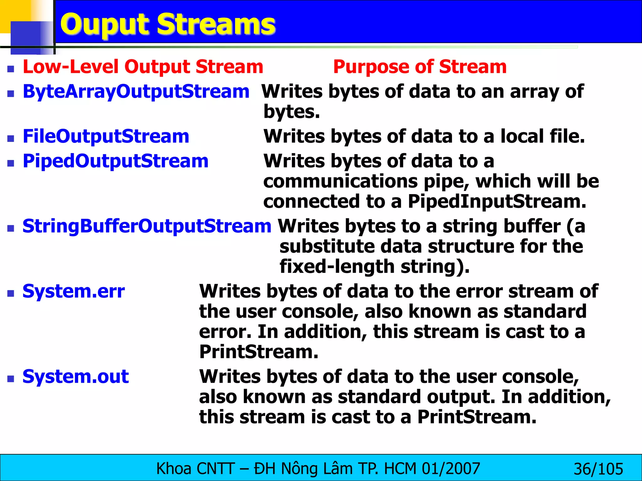 Khoa CNTT – ĐH Nông Lâm TP. HCM 01/2007 36/105
Ouput Streams
 Low-Level Output Stream Purpose of Stream
 ByteArrayOutputStream Writes bytes of data to an array of
bytes.
 FileOutputStream Writes bytes of data to a local file.
 PipedOutputStream Writes bytes of data to a
communications pipe, which will be
connected to a PipedInputStream.
 StringBufferOutputStream Writes bytes to a string buffer (a
substitute data structure for the
fixed-length string).
 System.err Writes bytes of data to the error stream of
the user console, also known as standard
error. In addition, this stream is cast to a
PrintStream.
 System.out Writes bytes of data to the user console,
also known as standard output. In addition,
this stream is cast to a PrintStream.
 
