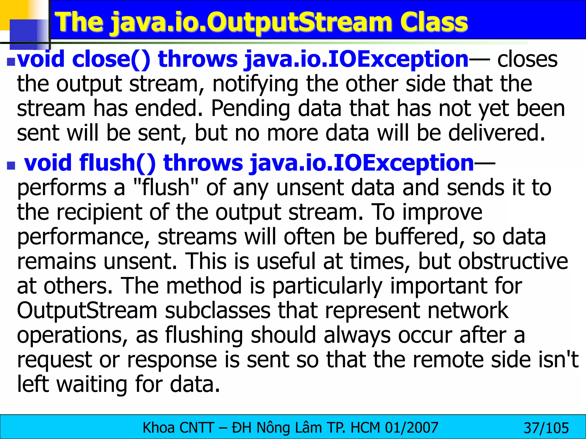Khoa CNTT – ĐH Nông Lâm TP. HCM 01/2007 37/105
The java.io.OutputStream Class
void close() throws java.io.IOException— closes
the output stream, notifying the other side that the
stream has ended. Pending data that has not yet been
sent will be sent, but no more data will be delivered.
 void flush() throws java.io.IOException—
performs a "flush" of any unsent data and sends it to
the recipient of the output stream. To improve
performance, streams will often be buffered, so data
remains unsent. This is useful at times, but obstructive
at others. The method is particularly important for
OutputStream subclasses that represent network
operations, as flushing should always occur after a
request or response is sent so that the remote side isn't
left waiting for data.
 