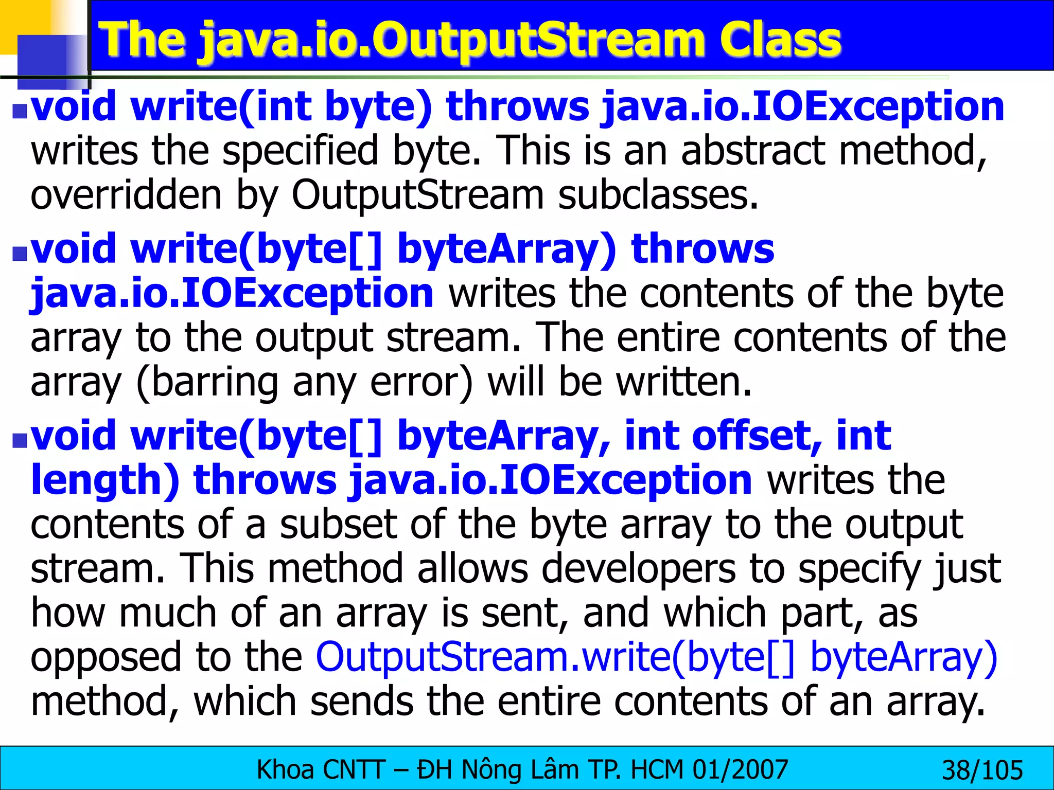 Khoa CNTT – ĐH Nông Lâm TP. HCM 01/2007 38/105
The java.io.OutputStream Class
void write(int byte) throws java.io.IOException
writes the specified byte. This is an abstract method,
overridden by OutputStream subclasses.
void write(byte[] byteArray) throws
java.io.IOException writes the contents of the byte
array to the output stream. The entire contents of the
array (barring any error) will be written.
void write(byte[] byteArray, int offset, int
length) throws java.io.IOException writes the
contents of a subset of the byte array to the output
stream. This method allows developers to specify just
how much of an array is sent, and which part, as
opposed to the OutputStream.write(byte[] byteArray)
method, which sends the entire contents of an array.
 