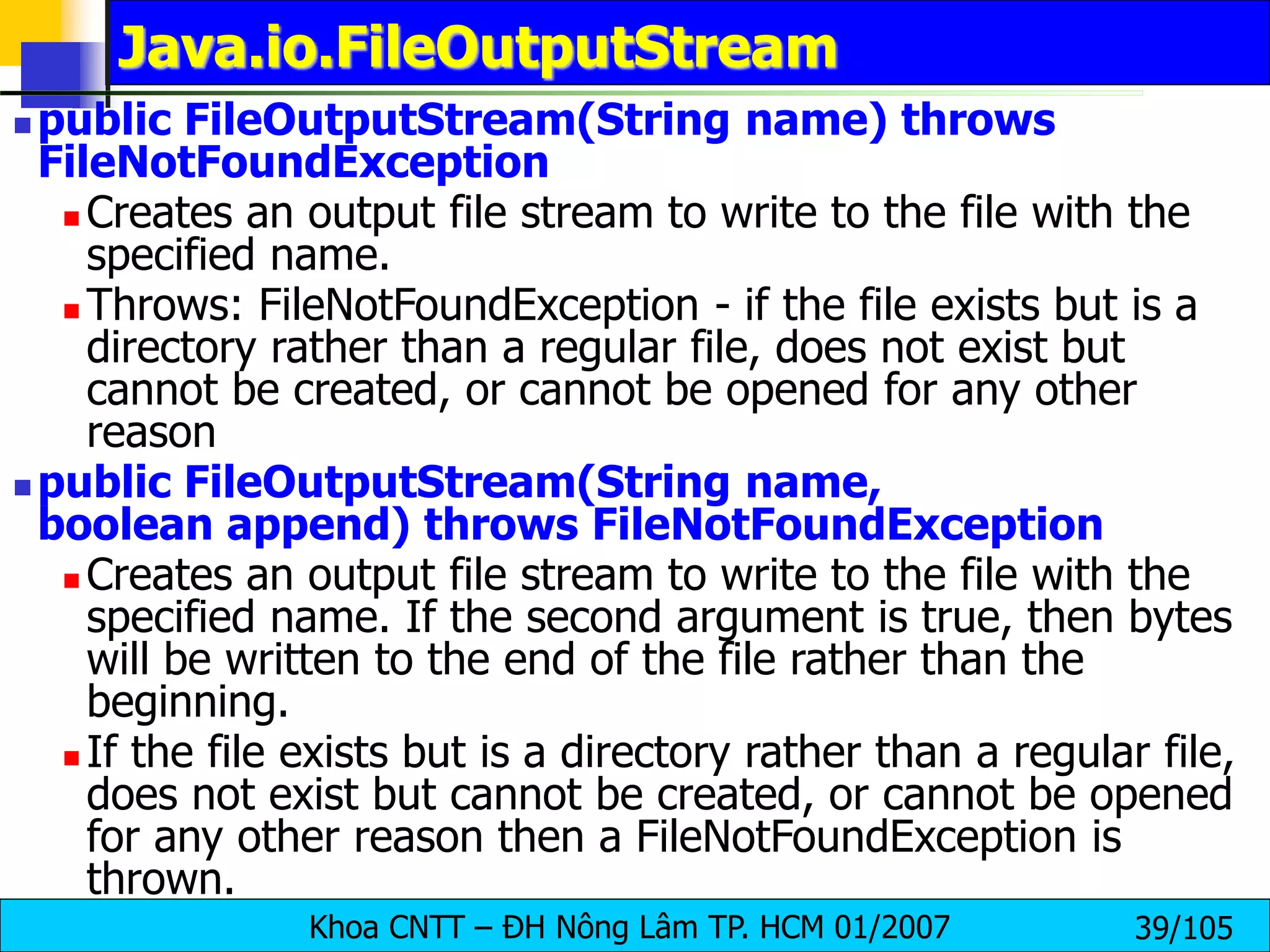 Khoa CNTT – ĐH Nông Lâm TP. HCM 01/2007 39/105
Java.io.FileOutputStream
 public FileOutputStream(String name) throws
FileNotFoundException
 Creates an output file stream to write to the file with the
specified name.
 Throws: FileNotFoundException - if the file exists but is a
directory rather than a regular file, does not exist but
cannot be created, or cannot be opened for any other
reason
 public FileOutputStream(String name,
boolean append) throws FileNotFoundException
 Creates an output file stream to write to the file with the
specified name. If the second argument is true, then bytes
will be written to the end of the file rather than the
beginning.
 If the file exists but is a directory rather than a regular file,
does not exist but cannot be created, or cannot be opened
for any other reason then a FileNotFoundException is
thrown.
 