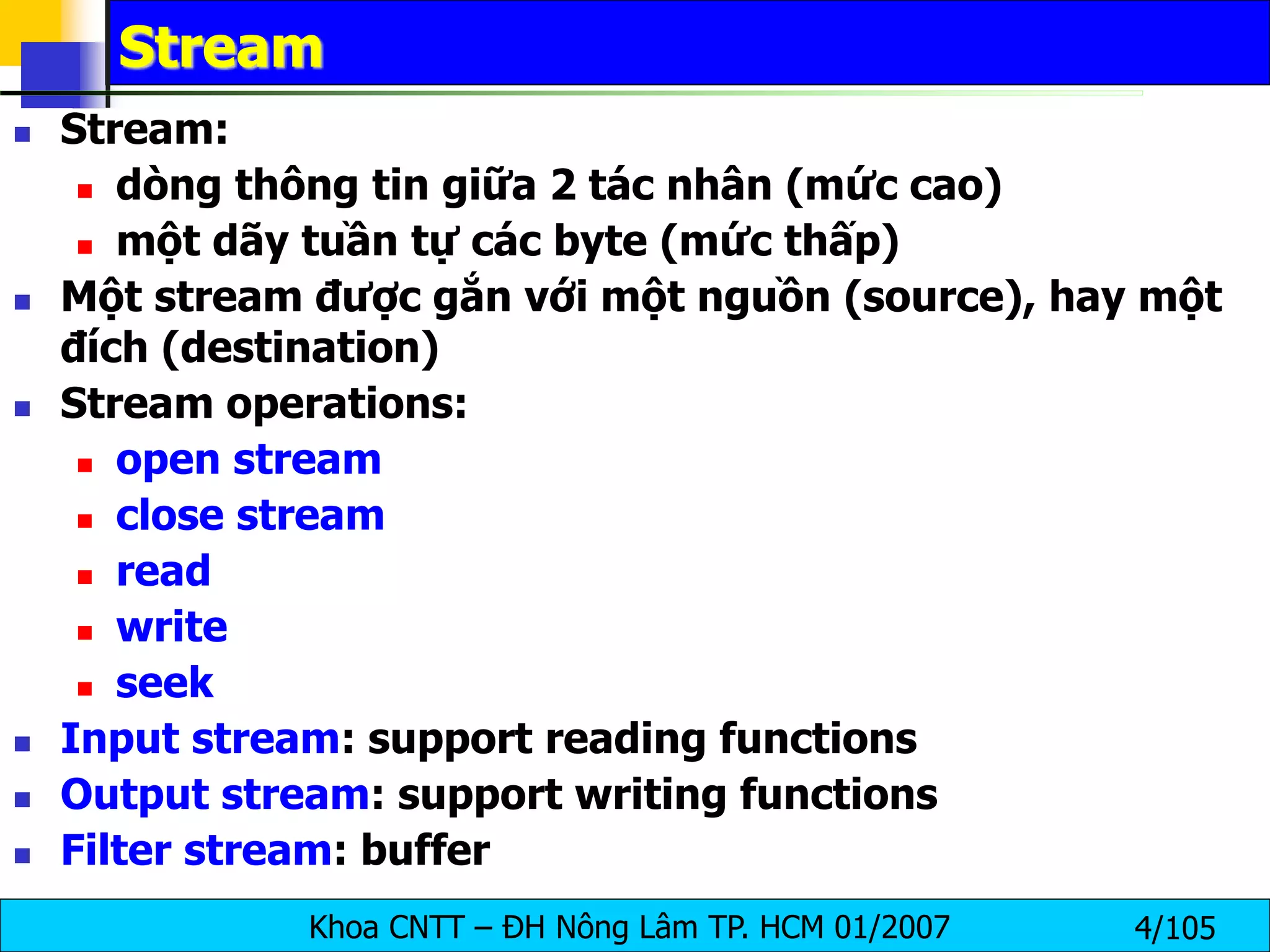 Khoa CNTT – ĐH Nông Lâm TP. HCM 01/2007 4/105
Stream
 Stream:
 dòng thông tin giữa 2 tác nhân (mức cao)
 một dãy tuần tự các byte (mức thấp)
 Một stream được gắn với một nguồn (source), hay một
đích (destination)
 Stream operations:
 open stream
 close stream
 read
 write
 seek
 Input stream: support reading functions
 Output stream: support writing functions
 Filter stream: buffer
 