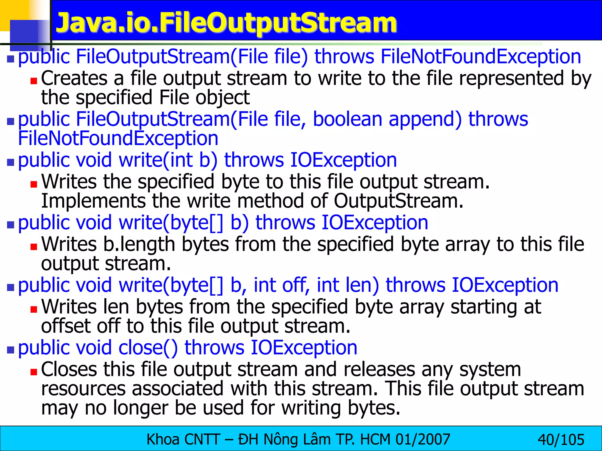 Khoa CNTT – ĐH Nông Lâm TP. HCM 01/2007 40/105
Java.io.FileOutputStream
 public FileOutputStream(File file) throws FileNotFoundException
 Creates a file output stream to write to the file represented by
the specified File object
 public FileOutputStream(File file, boolean append) throws
FileNotFoundException
 public void write(int b) throws IOException
 Writes the specified byte to this file output stream.
Implements the write method of OutputStream.
 public void write(byte[] b) throws IOException
 Writes b.length bytes from the specified byte array to this file
output stream.
 public void write(byte[] b, int off, int len) throws IOException
 Writes len bytes from the specified byte array starting at
offset off to this file output stream.
 public void close() throws IOException
 Closes this file output stream and releases any system
resources associated with this stream. This file output stream
may no longer be used for writing bytes.
 