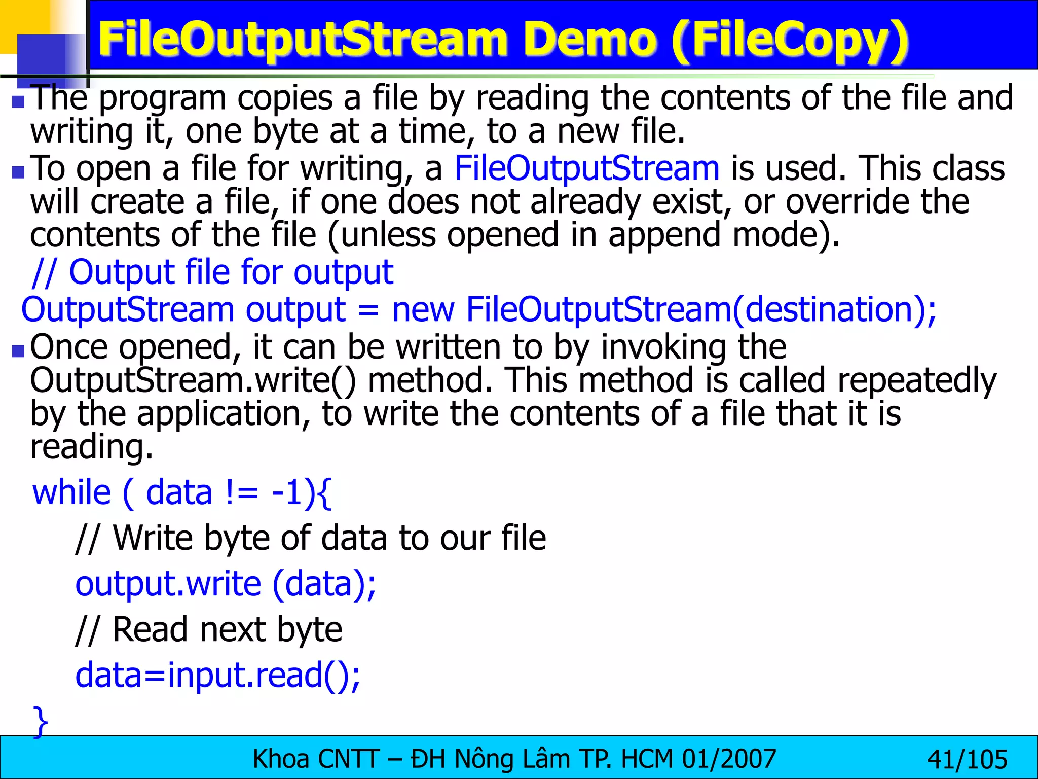 Khoa CNTT – ĐH Nông Lâm TP. HCM 01/2007 41/105
FileOutputStream Demo (FileCopy)
 The program copies a file by reading the contents of the file and
writing it, one byte at a time, to a new file.
 To open a file for writing, a FileOutputStream is used. This class
will create a file, if one does not already exist, or override the
contents of the file (unless opened in append mode).
// Output file for output
OutputStream output = new FileOutputStream(destination);
 Once opened, it can be written to by invoking the
OutputStream.write() method. This method is called repeatedly
by the application, to write the contents of a file that it is
reading.
while ( data != -1){
// Write byte of data to our file
output.write (data);
// Read next byte
data=input.read();
}
 