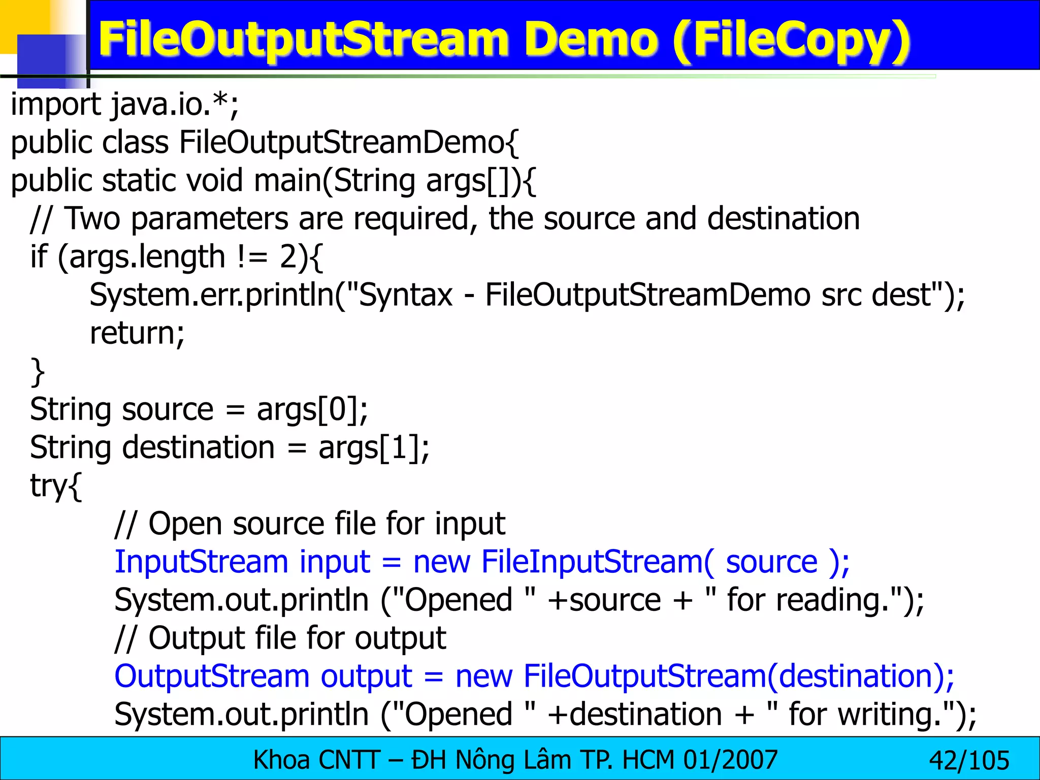 Khoa CNTT – ĐH Nông Lâm TP. HCM 01/2007 42/105
FileOutputStream Demo (FileCopy)
import java.io.*;
public class FileOutputStreamDemo{
public static void main(String args[]){
// Two parameters are required, the source and destination
if (args.length != 2){
System.err.println("Syntax - FileOutputStreamDemo src dest");
return;
}
String source = args[0];
String destination = args[1];
try{
// Open source file for input
InputStream input = new FileInputStream( source );
System.out.println ("Opened " +source + " for reading.");
// Output file for output
OutputStream output = new FileOutputStream(destination);
System.out.println ("Opened " +destination + " for writing.");
 