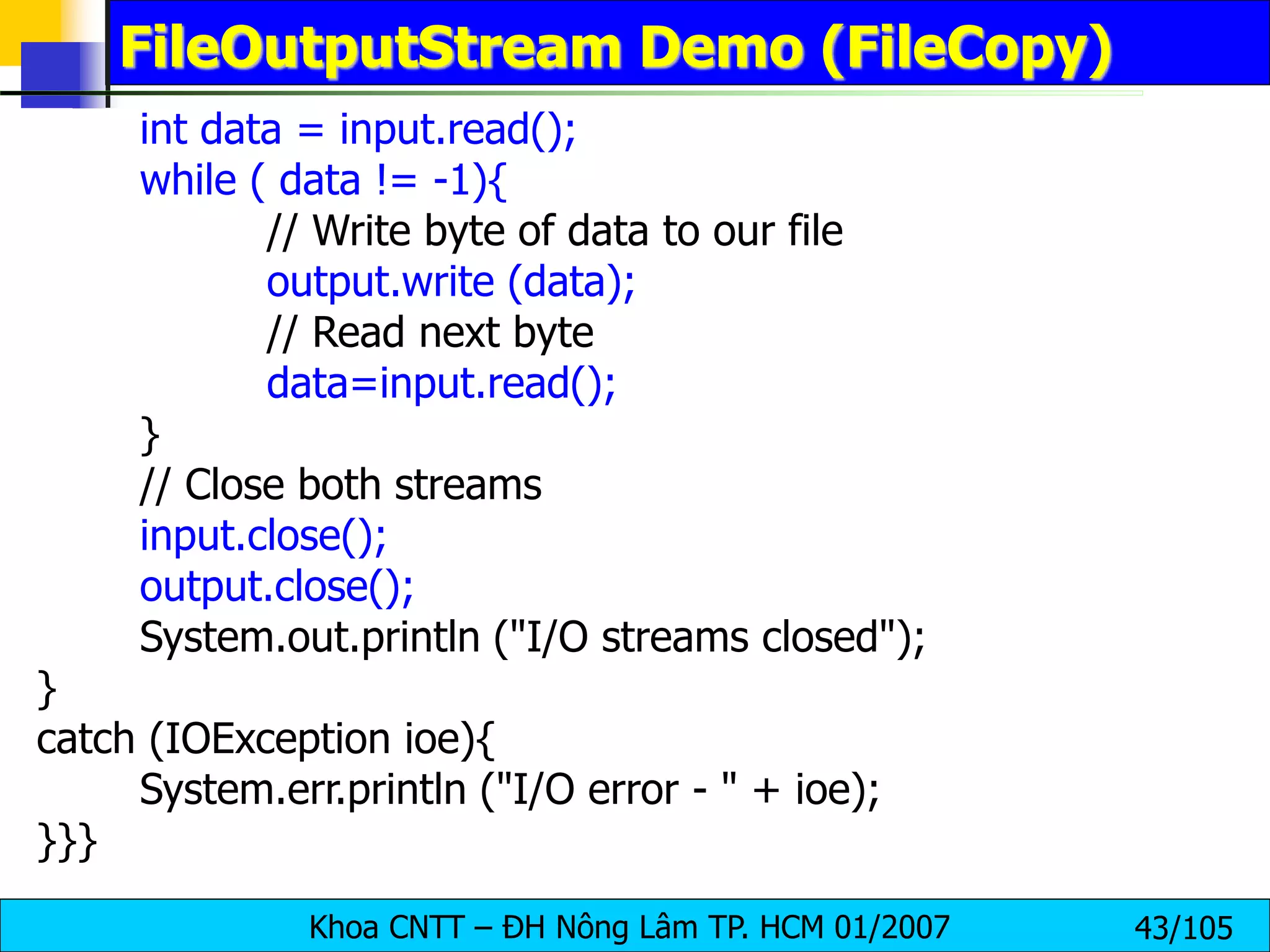 Khoa CNTT – ĐH Nông Lâm TP. HCM 01/2007 43/105
FileOutputStream Demo (FileCopy)
int data = input.read();
while ( data != -1){
// Write byte of data to our file
output.write (data);
// Read next byte
data=input.read();
}
// Close both streams
input.close();
output.close();
System.out.println ("I/O streams closed");
}
catch (IOException ioe){
System.err.println ("I/O error - " + ioe);
}}}
 