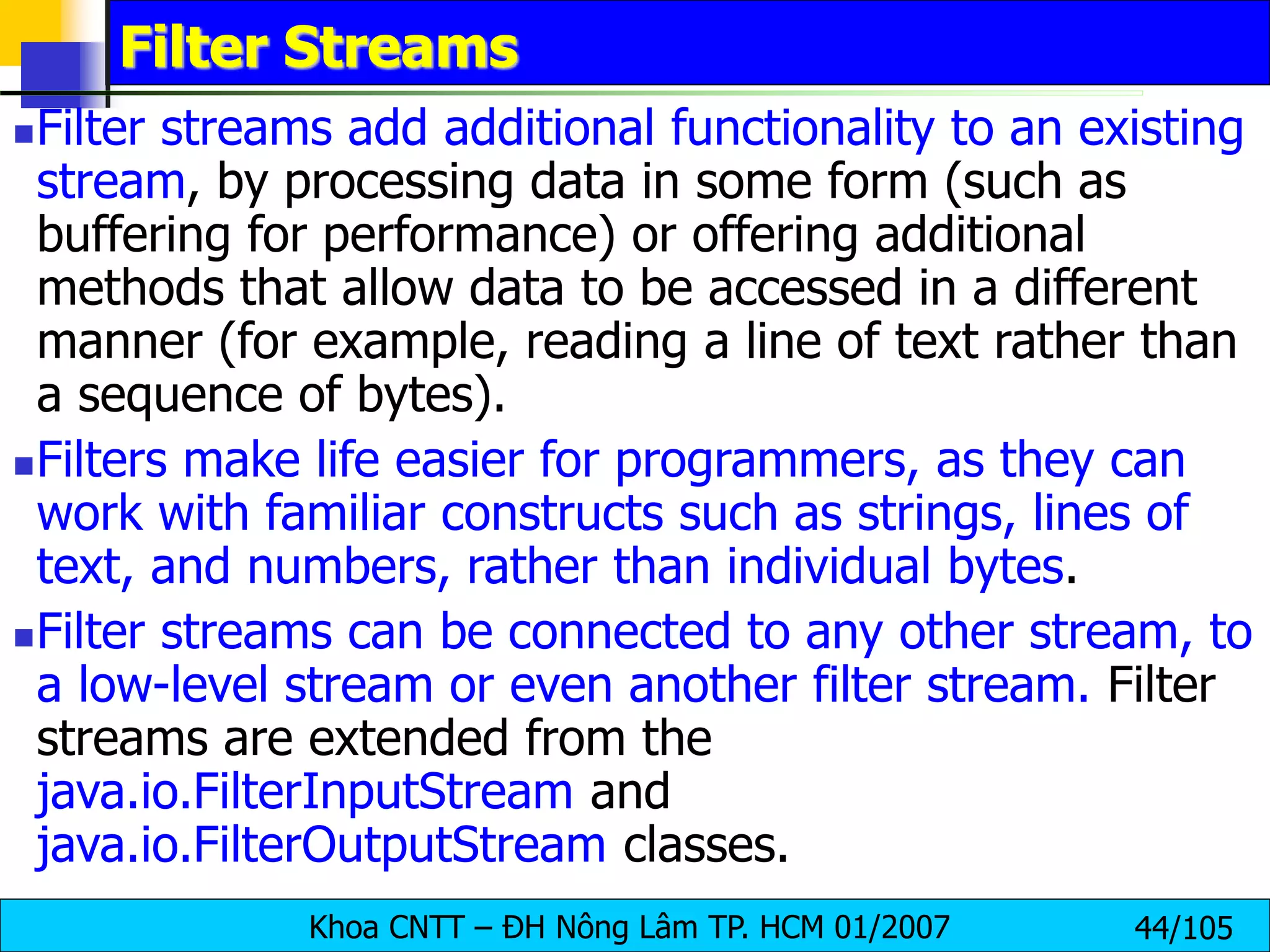 Khoa CNTT – ĐH Nông Lâm TP. HCM 01/2007 44/105
Filter Streams
Filter streams add additional functionality to an existing
stream, by processing data in some form (such as
buffering for performance) or offering additional
methods that allow data to be accessed in a different
manner (for example, reading a line of text rather than
a sequence of bytes).
Filters make life easier for programmers, as they can
work with familiar constructs such as strings, lines of
text, and numbers, rather than individual bytes.
Filter streams can be connected to any other stream, to
a low-level stream or even another filter stream. Filter
streams are extended from the
java.io.FilterInputStream and
java.io.FilterOutputStream classes.
 