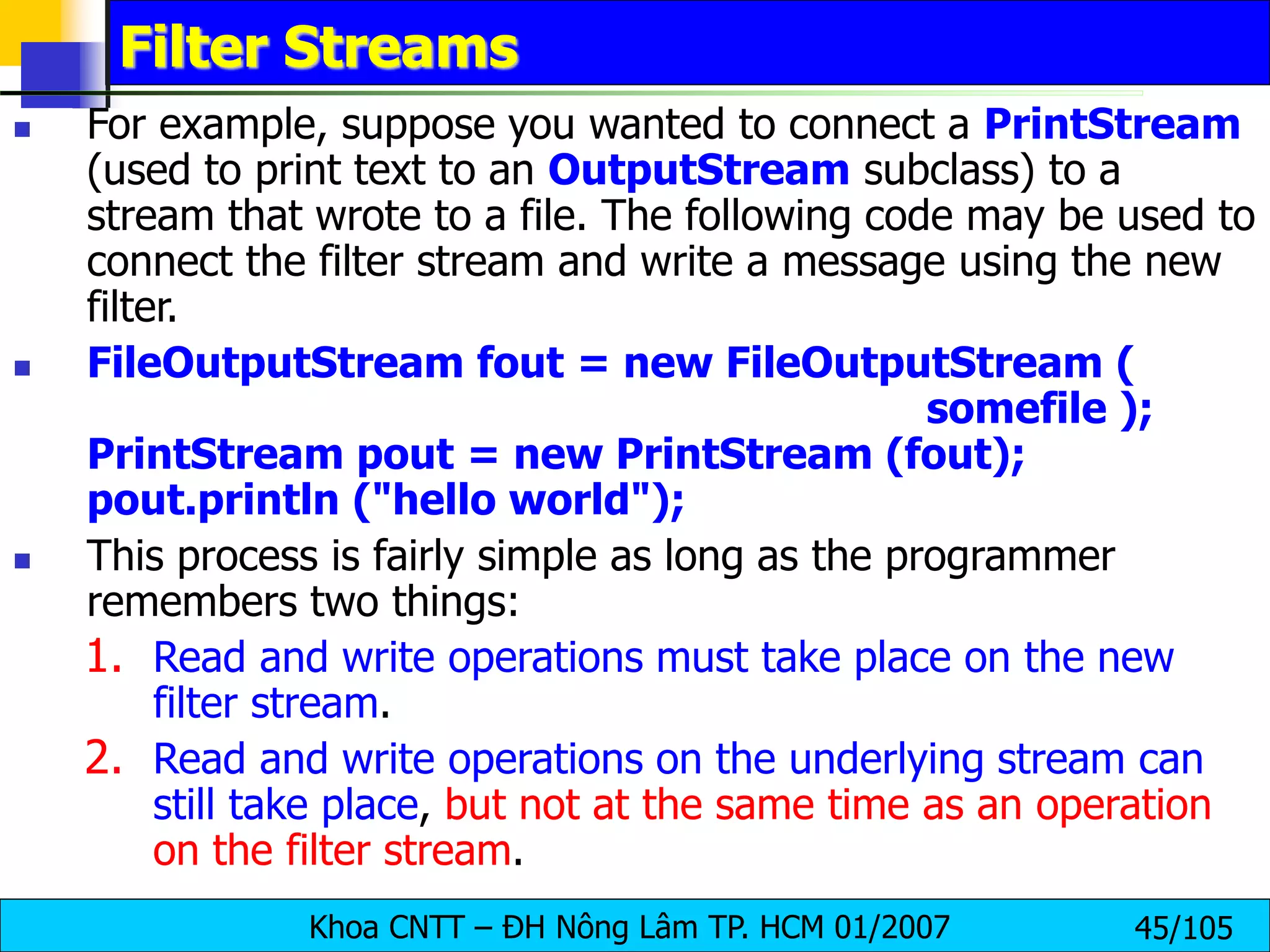 Khoa CNTT – ĐH Nông Lâm TP. HCM 01/2007 45/105
Filter Streams
 For example, suppose you wanted to connect a PrintStream
(used to print text to an OutputStream subclass) to a
stream that wrote to a file. The following code may be used to
connect the filter stream and write a message using the new
filter.
 FileOutputStream fout = new FileOutputStream (
somefile );
PrintStream pout = new PrintStream (fout);
pout.println ("hello world");
 This process is fairly simple as long as the programmer
remembers two things:
1. Read and write operations must take place on the new
filter stream.
2. Read and write operations on the underlying stream can
still take place, but not at the same time as an operation
on the filter stream.
 