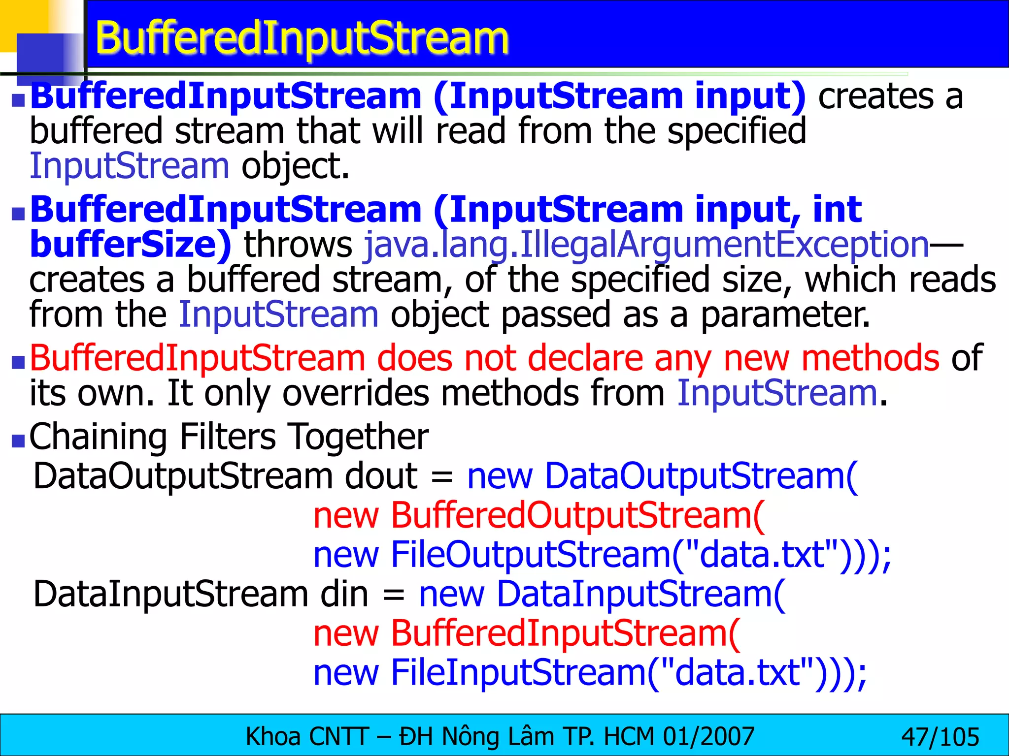 Khoa CNTT – ĐH Nông Lâm TP. HCM 01/2007 47/105
BufferedInputStream
BufferedInputStream (InputStream input) creates a
buffered stream that will read from the specified
InputStream object.
BufferedInputStream (InputStream input, int
bufferSize) throws java.lang.IllegalArgumentException—
creates a buffered stream, of the specified size, which reads
from the InputStream object passed as a parameter.
BufferedInputStream does not declare any new methods of
its own. It only overrides methods from InputStream.
Chaining Filters Together
DataOutputStream dout = new DataOutputStream(
new BufferedOutputStream(
new FileOutputStream("data.txt")));
DataInputStream din = new DataInputStream(
new BufferedInputStream(
new FileInputStream("data.txt")));
 
