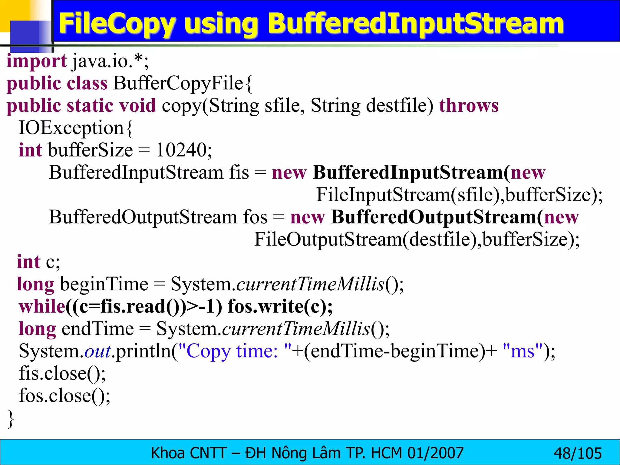 Khoa CNTT – ĐH Nông Lâm TP. HCM 01/2007 48/105
FileCopy using BufferedInputStream
import java.io.*;
public class BufferCopyFile{
public static void copy(String sfile, String destfile) throws
IOException{
int bufferSize = 10240;
BufferedInputStream fis = new BufferedInputStream(new
FileInputStream(sfile),bufferSize);
BufferedOutputStream fos = new BufferedOutputStream(new
FileOutputStream(destfile),bufferSize);
int c;
long beginTime = System.currentTimeMillis();
while((c=fis.read())>-1) fos.write(c);
long endTime = System.currentTimeMillis();
System.out.println("Copy time: "+(endTime-beginTime)+ "ms");
fis.close();
fos.close();
}
 