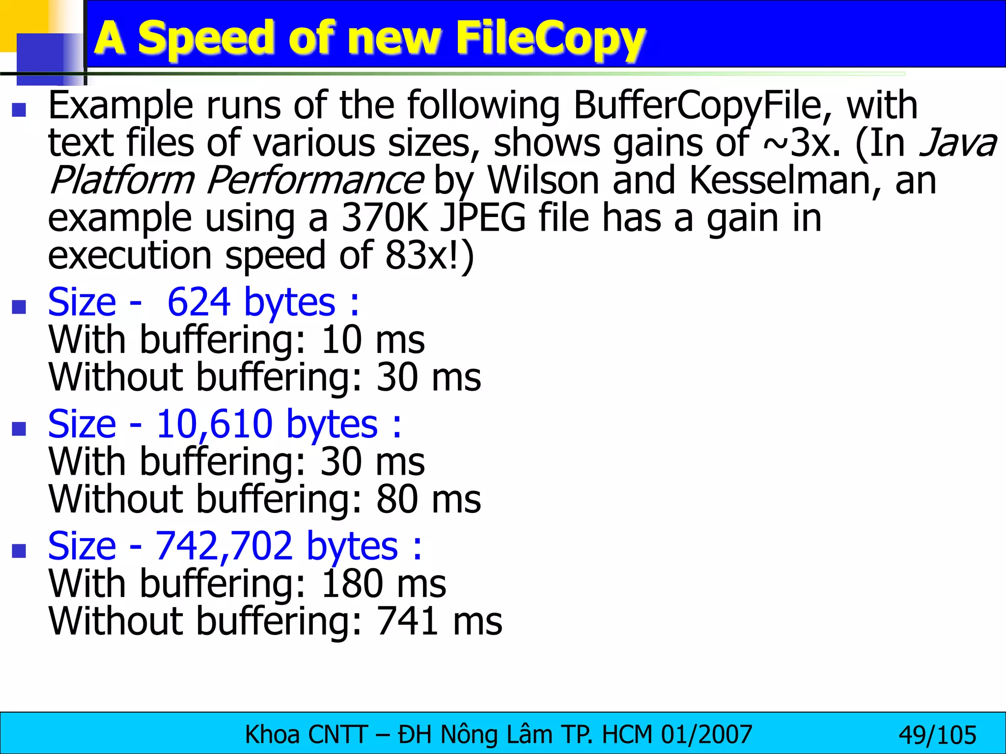 Khoa CNTT – ĐH Nông Lâm TP. HCM 01/2007 49/105
A Speed of new FileCopy
 Example runs of the following BufferCopyFile, with
text files of various sizes, shows gains of ~3x. (In Java
Platform Performance by Wilson and Kesselman, an
example using a 370K JPEG file has a gain in
execution speed of 83x!)
 Size - 624 bytes :
With buffering: 10 ms
Without buffering: 30 ms
 Size - 10,610 bytes :
With buffering: 30 ms
Without buffering: 80 ms
 Size - 742,702 bytes :
With buffering: 180 ms
Without buffering: 741 ms
 