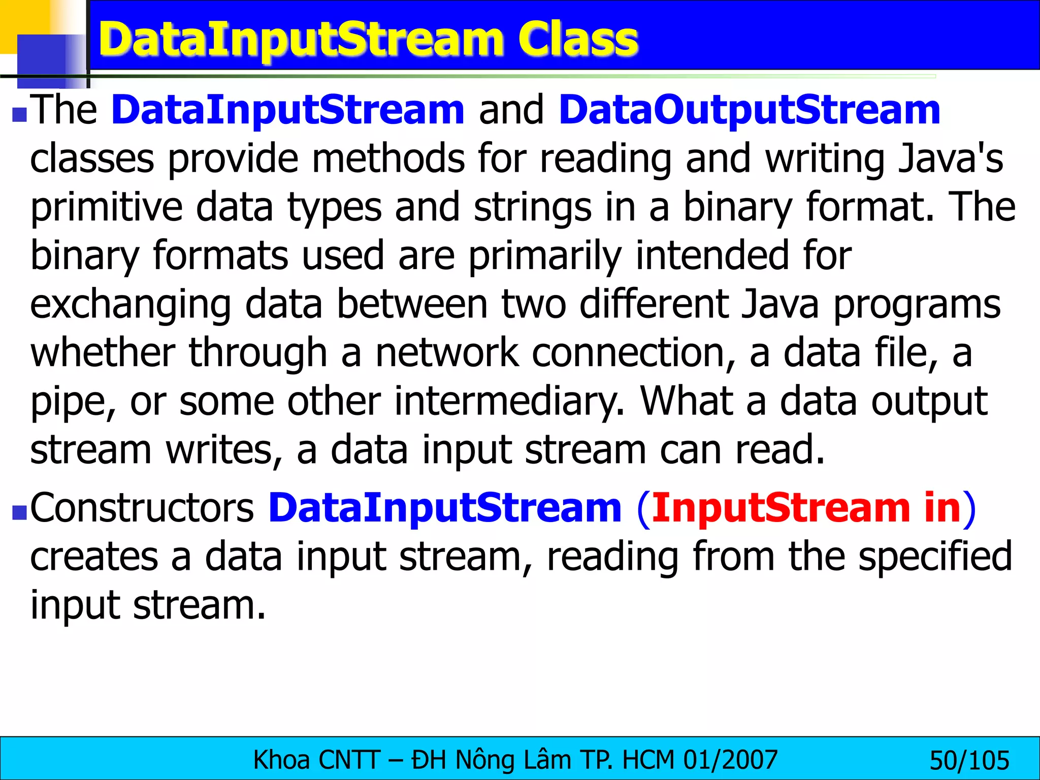 Khoa CNTT – ĐH Nông Lâm TP. HCM 01/2007 50/105
DataInputStream Class
The DataInputStream and DataOutputStream
classes provide methods for reading and writing Java's
primitive data types and strings in a binary format. The
binary formats used are primarily intended for
exchanging data between two different Java programs
whether through a network connection, a data file, a
pipe, or some other intermediary. What a data output
stream writes, a data input stream can read.
Constructors DataInputStream (InputStream in)
creates a data input stream, reading from the specified
input stream.
 