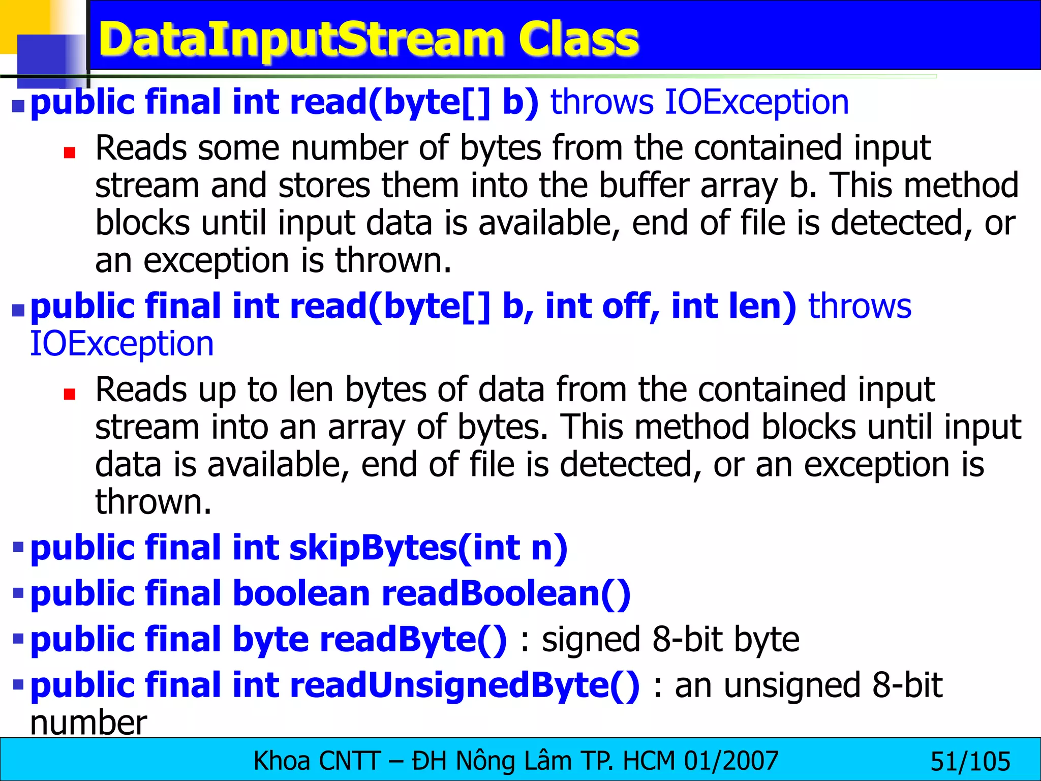 Khoa CNTT – ĐH Nông Lâm TP. HCM 01/2007 51/105
DataInputStream Class
 public final int read(byte[] b) throws IOException
 Reads some number of bytes from the contained input
stream and stores them into the buffer array b. This method
blocks until input data is available, end of file is detected, or
an exception is thrown.
 public final int read(byte[] b, int off, int len) throws
IOException
 Reads up to len bytes of data from the contained input
stream into an array of bytes. This method blocks until input
data is available, end of file is detected, or an exception is
thrown.
public final int skipBytes(int n)
public final boolean readBoolean()
public final byte readByte() : signed 8-bit byte
public final int readUnsignedByte() : an unsigned 8-bit
number
 