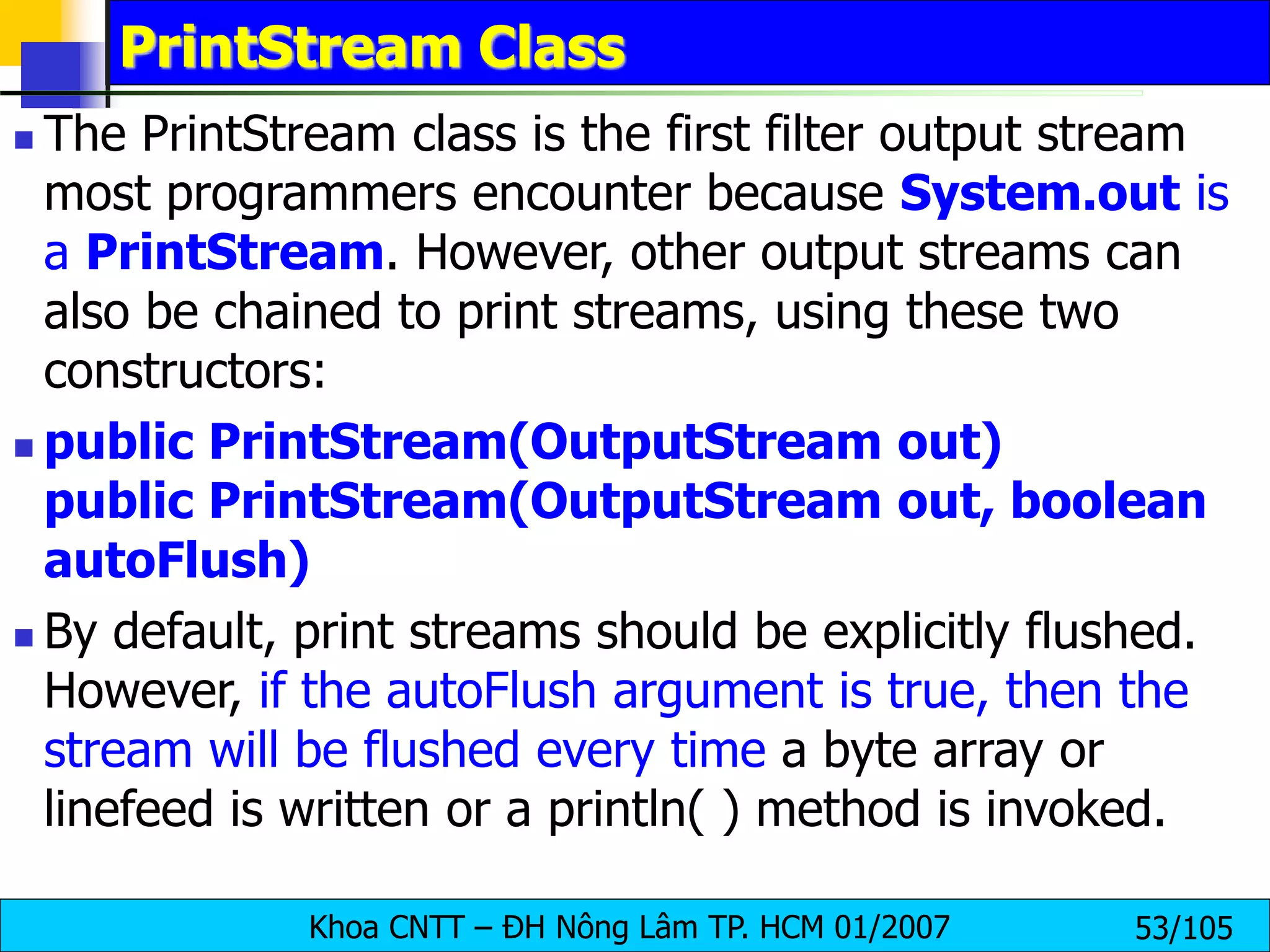 Khoa CNTT – ĐH Nông Lâm TP. HCM 01/2007 53/105
PrintStream Class
 The PrintStream class is the first filter output stream
most programmers encounter because System.out is
a PrintStream. However, other output streams can
also be chained to print streams, using these two
constructors:
 public PrintStream(OutputStream out)
public PrintStream(OutputStream out, boolean
autoFlush)
 By default, print streams should be explicitly flushed.
However, if the autoFlush argument is true, then the
stream will be flushed every time a byte array or
linefeed is written or a println( ) method is invoked.
 