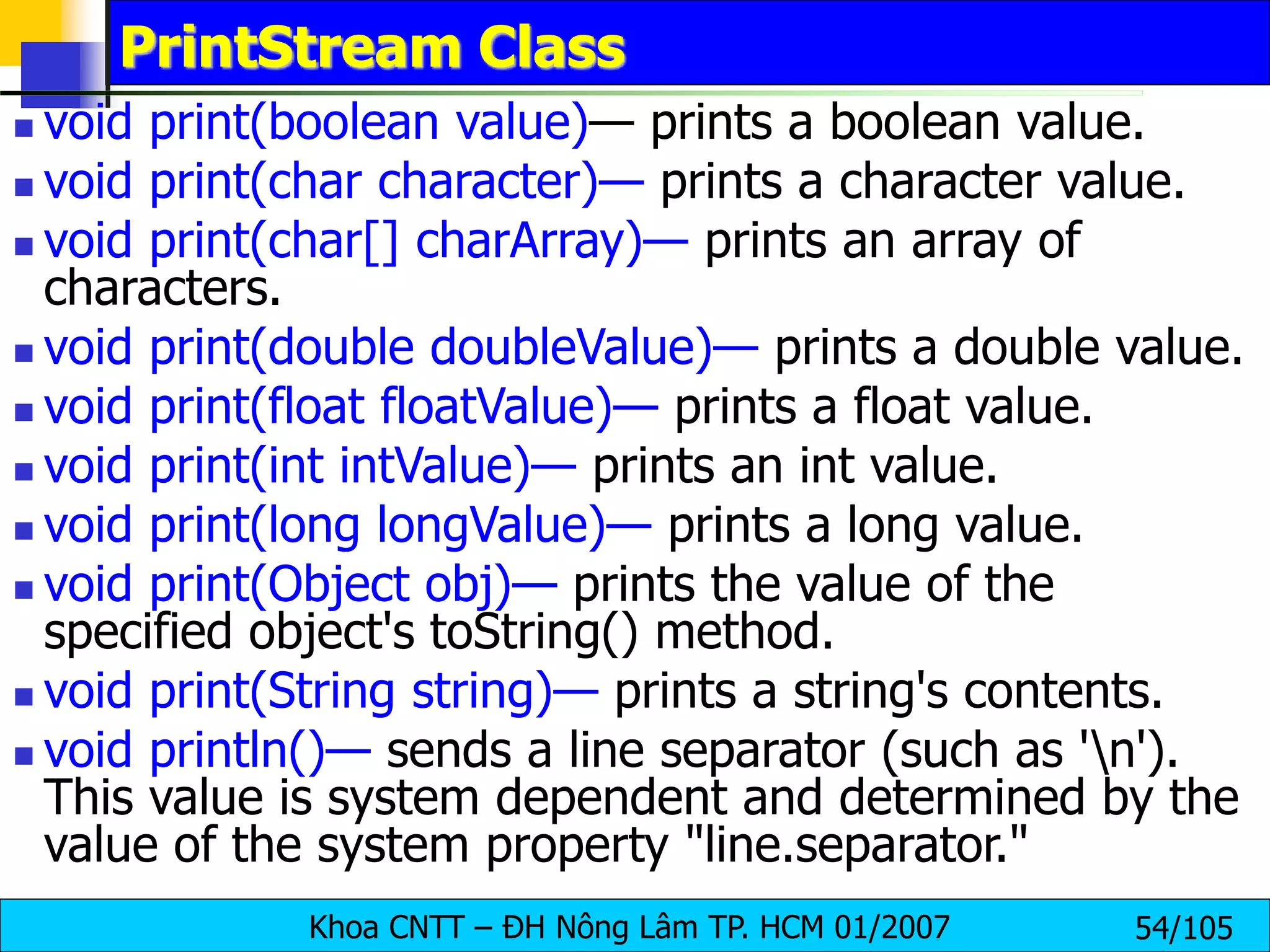 Khoa CNTT – ĐH Nông Lâm TP. HCM 01/2007 54/105
PrintStream Class
 void print(boolean value)— prints a boolean value.
 void print(char character)— prints a character value.
 void print(char[] charArray)— prints an array of
characters.
 void print(double doubleValue)— prints a double value.
 void print(float floatValue)— prints a float value.
 void print(int intValue)— prints an int value.
 void print(long longValue)— prints a long value.
 void print(Object obj)— prints the value of the
specified object's toString() method.
 void print(String string)— prints a string's contents.
 void println()— sends a line separator (such as 'n').
This value is system dependent and determined by the
value of the system property "line.separator."
 