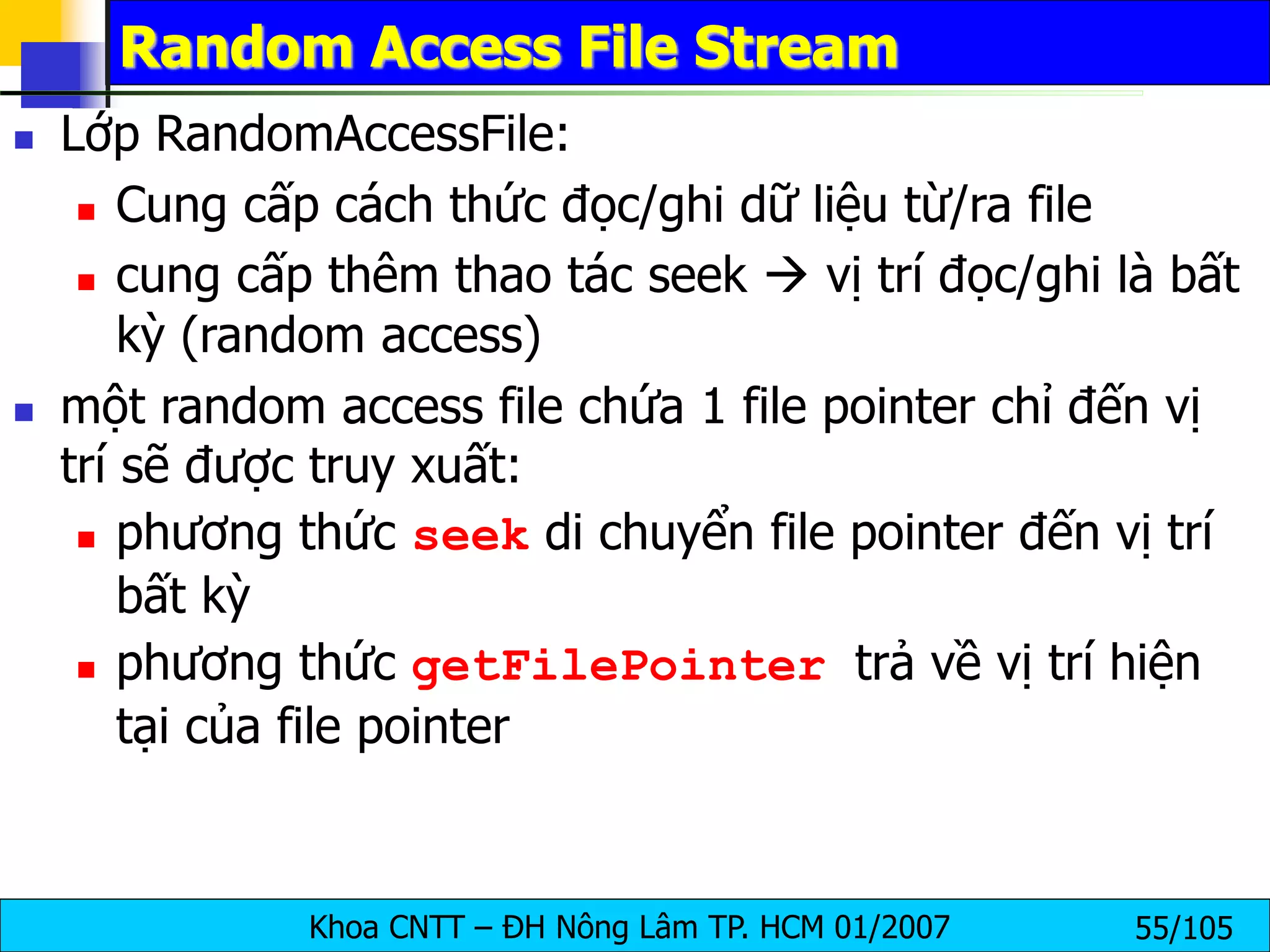 Khoa CNTT – ĐH Nông Lâm TP. HCM 01/2007 55/105
Random Access File Stream
 Lớp RandomAccessFile:
 Cung cấp cách thức đọc/ghi dữ liệu từ/ra file
 cung cấp thêm thao tác seek  vị trí đọc/ghi là bất
kỳ (random access)
 một random access file chứa 1 file pointer chỉ đến vị
trí sẽ được truy xuất:
 phương thức seek di chuyển file pointer đến vị trí
bất kỳ
 phương thức getFilePointer trả về vị trí hiện
tại của file pointer
 