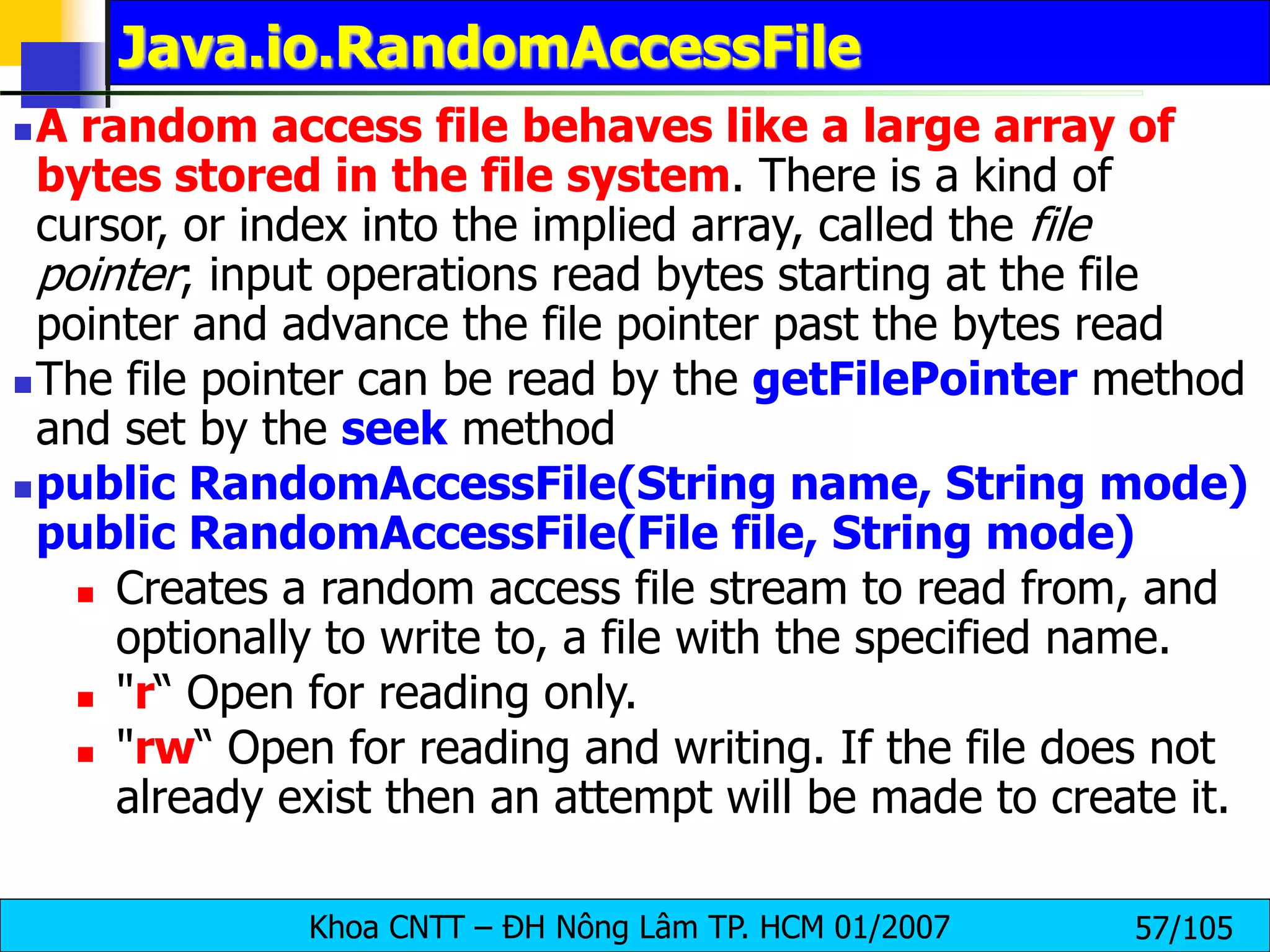 Khoa CNTT – ĐH Nông Lâm TP. HCM 01/2007 57/105
Java.io.RandomAccessFile
A random access file behaves like a large array of
bytes stored in the file system. There is a kind of
cursor, or index into the implied array, called the file
pointer; input operations read bytes starting at the file
pointer and advance the file pointer past the bytes read
The file pointer can be read by the getFilePointer method
and set by the seek method
public RandomAccessFile(String name, String mode)
public RandomAccessFile(File file, String mode)
 Creates a random access file stream to read from, and
optionally to write to, a file with the specified name.
 "r“ Open for reading only.
 "rw“ Open for reading and writing. If the file does not
already exist then an attempt will be made to create it.
 