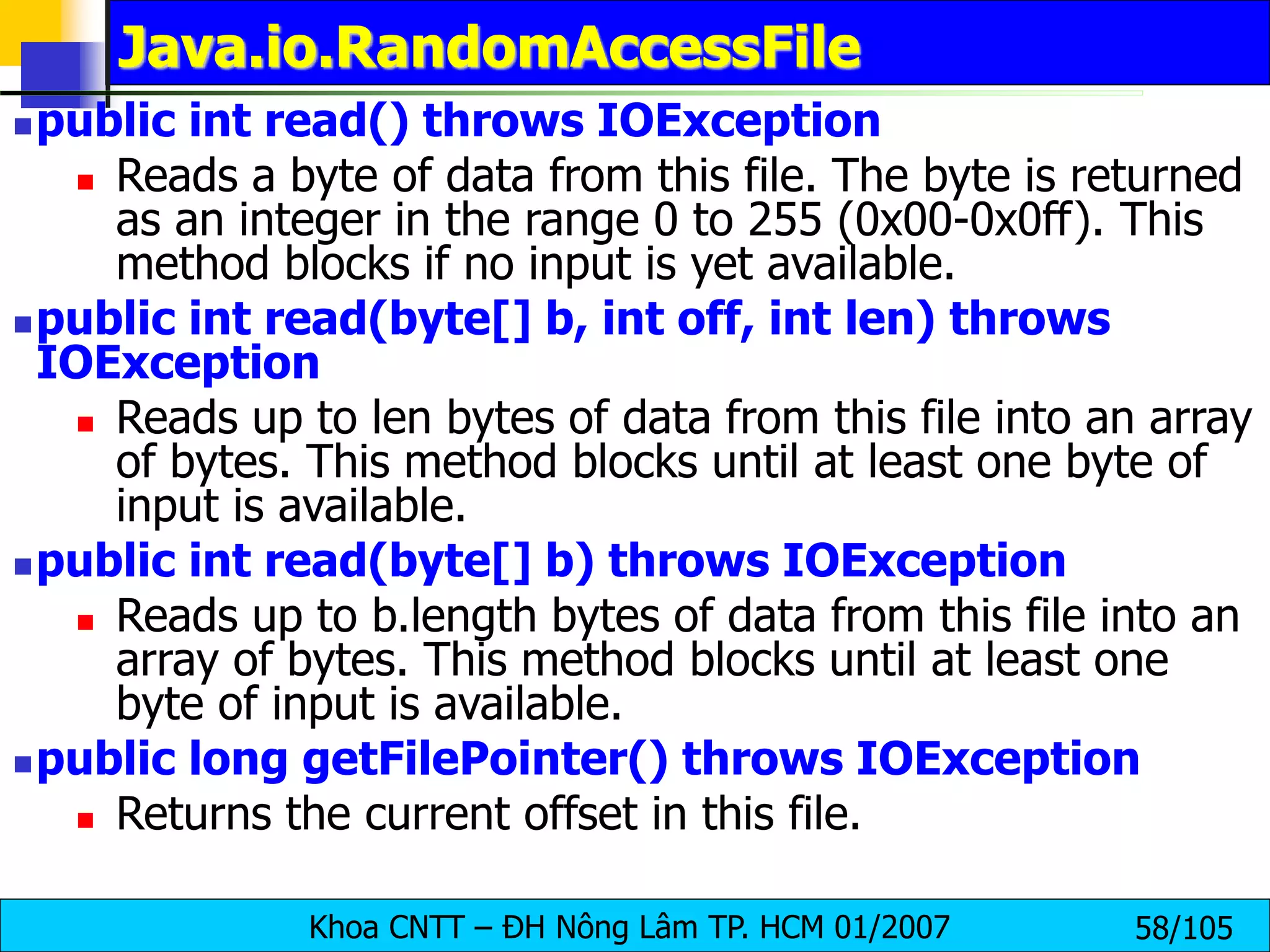 Khoa CNTT – ĐH Nông Lâm TP. HCM 01/2007 58/105
Java.io.RandomAccessFile
public int read() throws IOException
 Reads a byte of data from this file. The byte is returned
as an integer in the range 0 to 255 (0x00-0x0ff). This
method blocks if no input is yet available.
public int read(byte[] b, int off, int len) throws
IOException
 Reads up to len bytes of data from this file into an array
of bytes. This method blocks until at least one byte of
input is available.
public int read(byte[] b) throws IOException
 Reads up to b.length bytes of data from this file into an
array of bytes. This method blocks until at least one
byte of input is available.
public long getFilePointer() throws IOException
 Returns the current offset in this file.
 