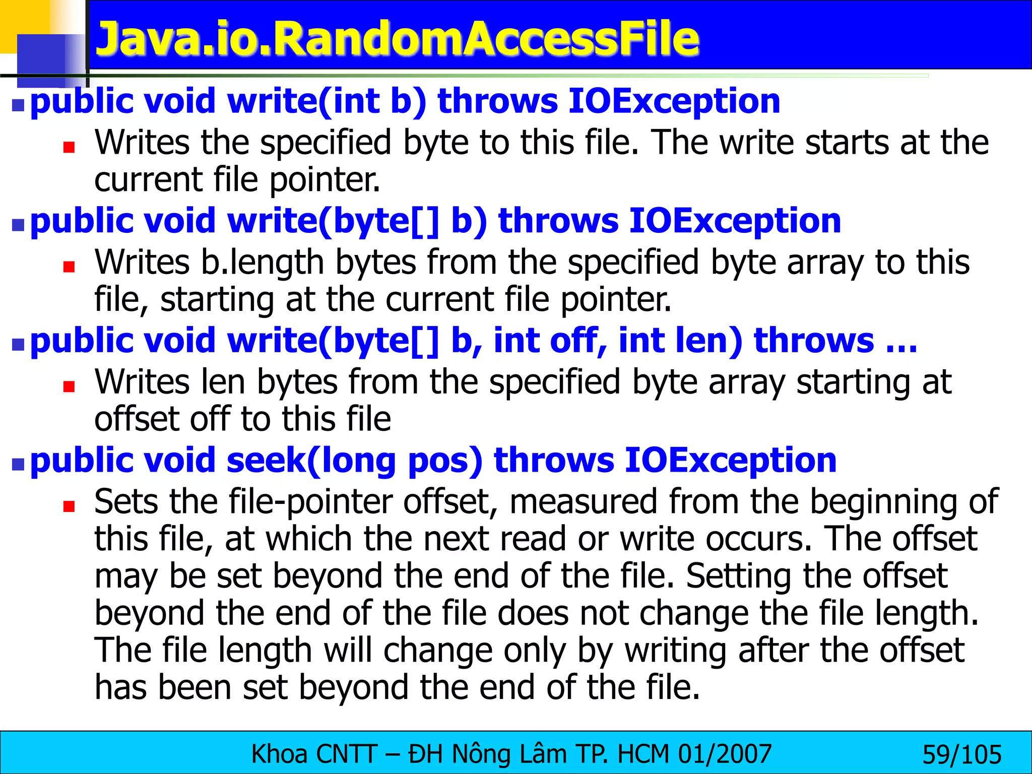 Khoa CNTT – ĐH Nông Lâm TP. HCM 01/2007 59/105
Java.io.RandomAccessFile
 public void write(int b) throws IOException
 Writes the specified byte to this file. The write starts at the
current file pointer.
 public void write(byte[] b) throws IOException
 Writes b.length bytes from the specified byte array to this
file, starting at the current file pointer.
 public void write(byte[] b, int off, int len) throws …
 Writes len bytes from the specified byte array starting at
offset off to this file
 public void seek(long pos) throws IOException
 Sets the file-pointer offset, measured from the beginning of
this file, at which the next read or write occurs. The offset
may be set beyond the end of the file. Setting the offset
beyond the end of the file does not change the file length.
The file length will change only by writing after the offset
has been set beyond the end of the file.
 