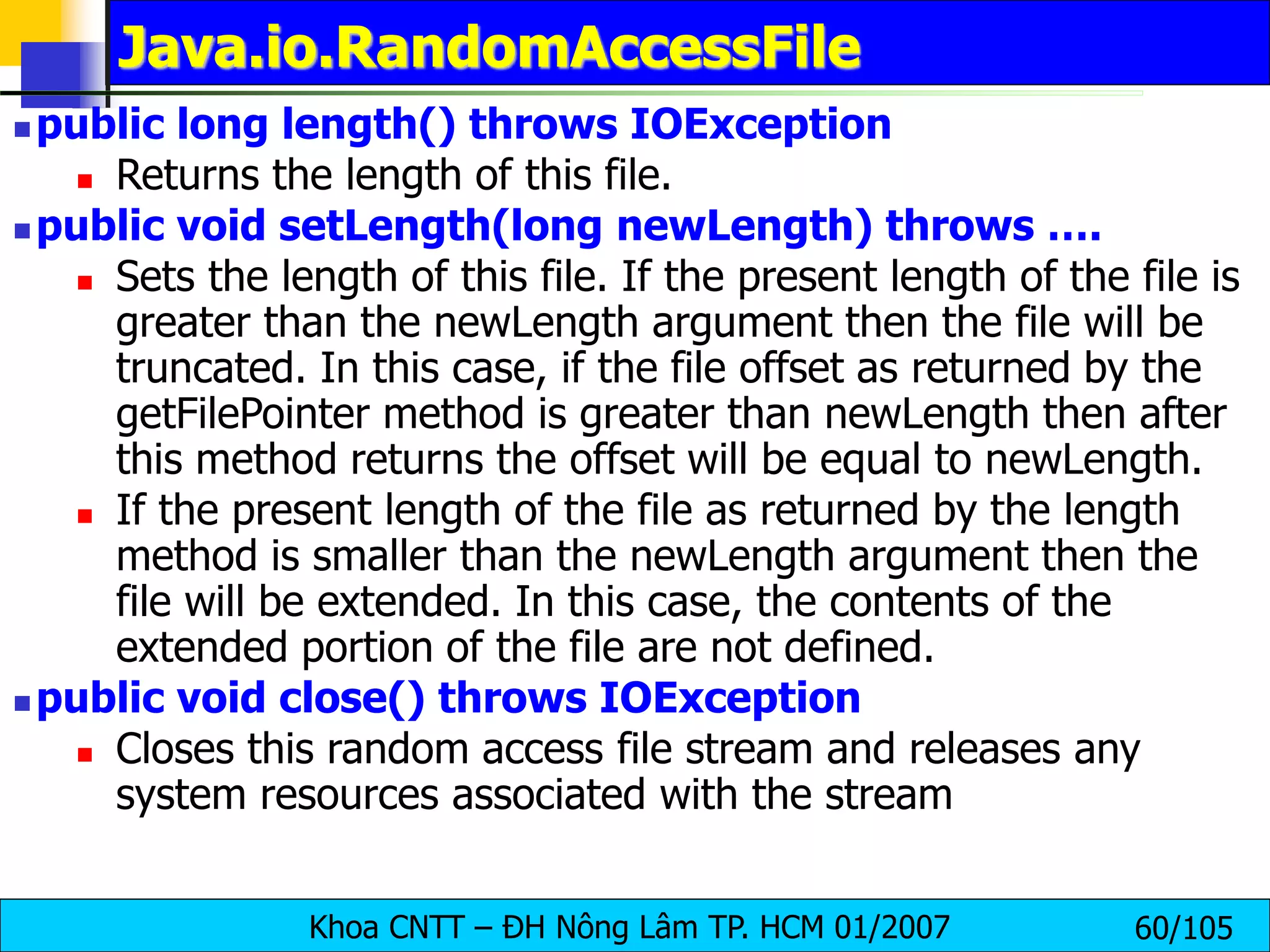 Khoa CNTT – ĐH Nông Lâm TP. HCM 01/2007 60/105
Java.io.RandomAccessFile
 public long length() throws IOException
 Returns the length of this file.
 public void setLength(long newLength) throws ….
 Sets the length of this file. If the present length of the file is
greater than the newLength argument then the file will be
truncated. In this case, if the file offset as returned by the
getFilePointer method is greater than newLength then after
this method returns the offset will be equal to newLength.
 If the present length of the file as returned by the length
method is smaller than the newLength argument then the
file will be extended. In this case, the contents of the
extended portion of the file are not defined.
 public void close() throws IOException
 Closes this random access file stream and releases any
system resources associated with the stream
 