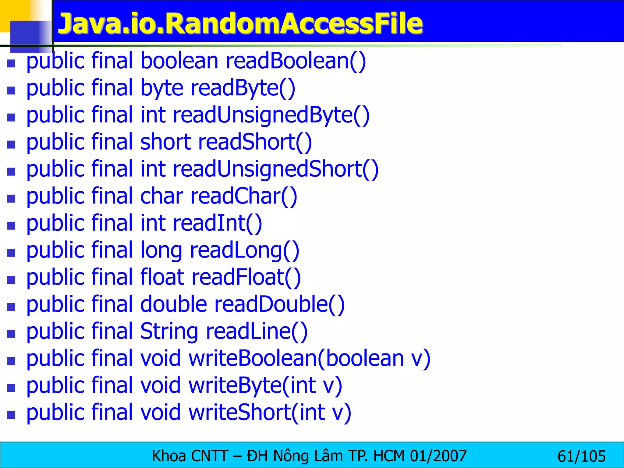 Khoa CNTT – ĐH Nông Lâm TP. HCM 01/2007 61/105
Java.io.RandomAccessFile
 public final boolean readBoolean()
 public final byte readByte()
 public final int readUnsignedByte()
 public final short readShort()
 public final int readUnsignedShort()
 public final char readChar()
 public final int readInt()
 public final long readLong()
 public final float readFloat()
 public final double readDouble()
 public final String readLine()
 public final void writeBoolean(boolean v)
 public final void writeByte(int v)
 public final void writeShort(int v)
 