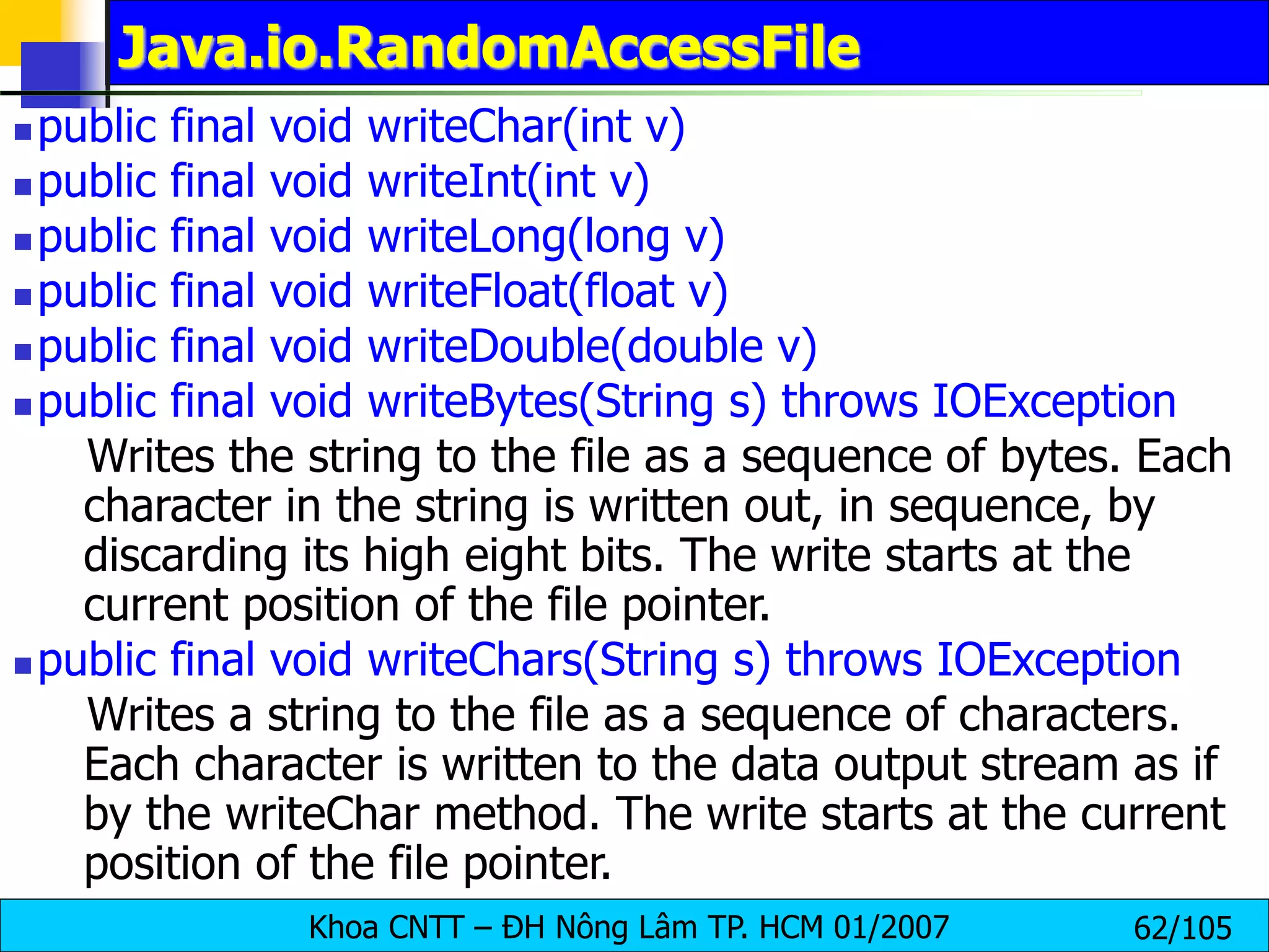 Khoa CNTT – ĐH Nông Lâm TP. HCM 01/2007 62/105
Java.io.RandomAccessFile
 public final void writeChar(int v)
 public final void writeInt(int v)
 public final void writeLong(long v)
 public final void writeFloat(float v)
 public final void writeDouble(double v)
 public final void writeBytes(String s) throws IOException
Writes the string to the file as a sequence of bytes. Each
character in the string is written out, in sequence, by
discarding its high eight bits. The write starts at the
current position of the file pointer.
 public final void writeChars(String s) throws IOException
Writes a string to the file as a sequence of characters.
Each character is written to the data output stream as if
by the writeChar method. The write starts at the current
position of the file pointer.
 