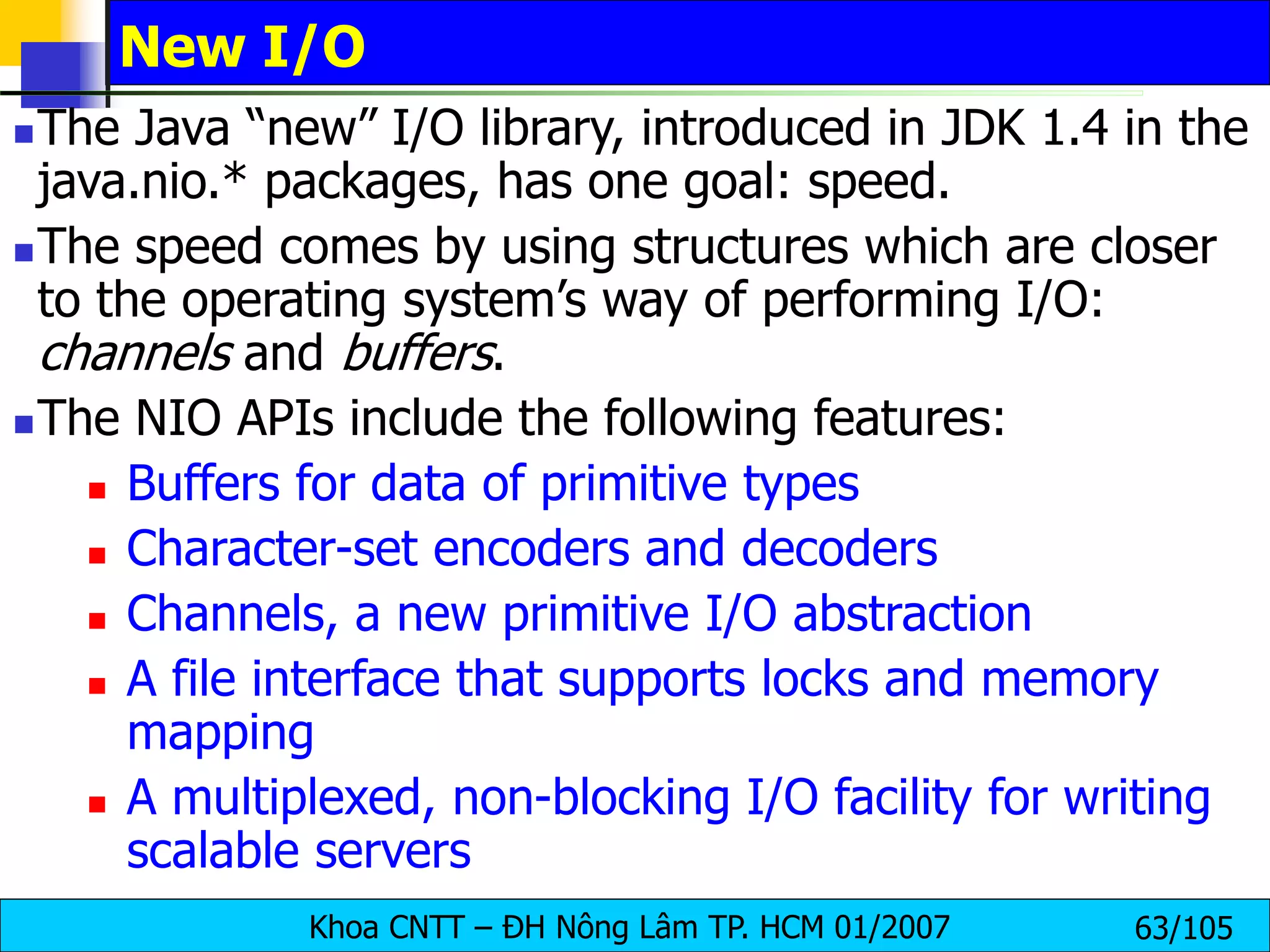 Khoa CNTT – ĐH Nông Lâm TP. HCM 01/2007 63/105
New I/O
The Java “new” I/O library, introduced in JDK 1.4 in the
java.nio.* packages, has one goal: speed.
The speed comes by using structures which are closer
to the operating system’s way of performing I/O:
channels and buffers.
The NIO APIs include the following features:
 Buffers for data of primitive types
 Character-set encoders and decoders
 Channels, a new primitive I/O abstraction
 A file interface that supports locks and memory
mapping
 A multiplexed, non-blocking I/O facility for writing
scalable servers
 