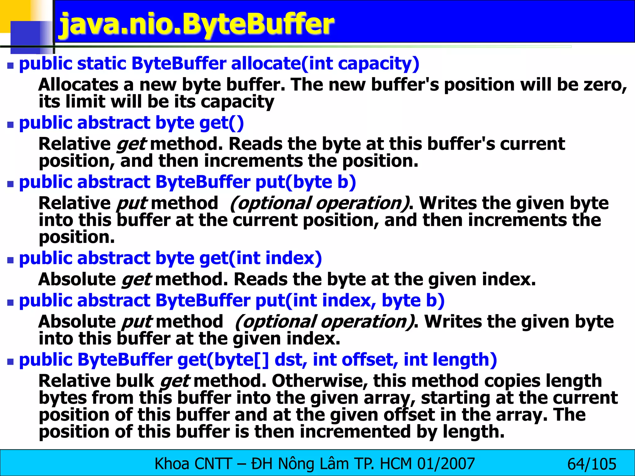 Khoa CNTT – ĐH Nông Lâm TP. HCM 01/2007 64/105
java.nio.ByteBuffer
 public static ByteBuffer allocate(int capacity)
Allocates a new byte buffer. The new buffer's position will be zero,
its limit will be its capacity
 public abstract byte get()
Relative get method. Reads the byte at this buffer's current
position, and then increments the position.
 public abstract ByteBuffer put(byte b)
Relative put method (optional operation). Writes the given byte
into this buffer at the current position, and then increments the
position.
 public abstract byte get(int index)
Absolute get method. Reads the byte at the given index.
 public abstract ByteBuffer put(int index, byte b)
Absolute put method (optional operation). Writes the given byte
into this buffer at the given index.
 public ByteBuffer get(byte[] dst, int offset, int length)
Relative bulk get method. Otherwise, this method copies length
bytes from this buffer into the given array, starting at the current
position of this buffer and at the given offset in the array. The
position of this buffer is then incremented by length.
 
